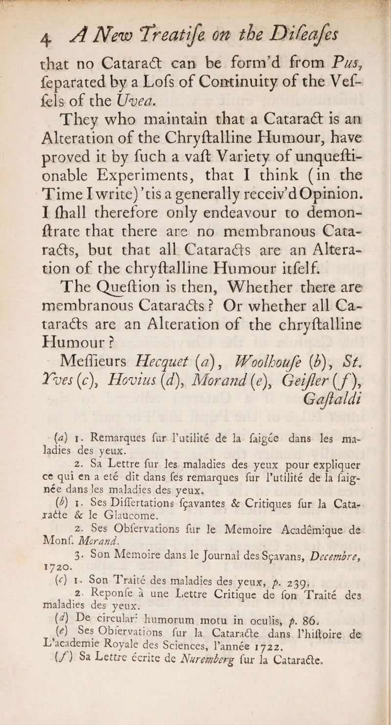 that no Cataract can be form’d from Pus, feparated by a Lofs of Continuity of the Vef- lels of the Uvea. They who maintain that a Catarad: is an Alteration of the Chryftaliine Humour, have proved it by fuch a vaft Variety of unquefti- onable Experiments, that I think (in the Time I write) his a generally receiv'd Opinion. I (hall therefore only endeavour to demon- ftrate that there are no membranous Cata- rads, but that all Catarads are an Altera¬ tion of the chryftaliine Humour itfelf. The Queftion is then, Whether there are membranous Catarads ? Or whether all Ca¬ tarads are an Alteration of the chryftaliine Humour ? Meffieurs Hecquet (a), Woolhoufe {b)y St. Yves (c)} Hovius {d\ Morand (e)y Geijler (/), (a) i. Remarques far i’utilite de la faigee dans les ma¬ ladies des yeux. 2. Sa Lettre fur les maladies des yeux pour expliquer ce qui en a ete dit dans fes remarques fur l’utilite de la faig- nee dans les maladies des yeux. (h) i. Ses Diflertations f^avantes & Critiques fur la Cata- radte & le Glaucome. 2. Ses Obfervations far le Memoire Academique de Monl. Morand. 3* Son Memoire dans le Journal des Sjavans, Decembre, 1720. (0 1. Son 1 raite des maladies des yeux, p. 239. 2 Reponle a une Lettre Critique de fon Traite des maladies des yeux. M circular humorum motu in oculis, p. 86. [e) Ses Obiervations fur la Cataradte dans l’hilloire de L academie Royale des Sciences, l’annee 1722. (/) Sa Lettre ecrite de Nuremberg fur la Cataradle.