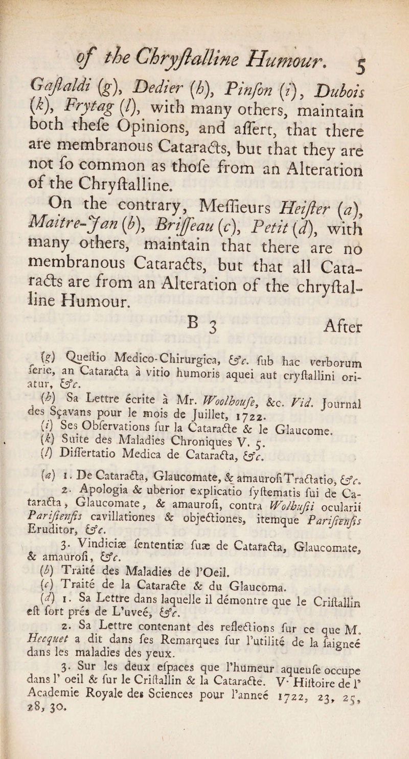 Gafialdi {g\ Dedier {h\ Pin/in (i), Dubois vv> Frytag (/), with many others, maintain both thefe Opinions, and aflert, that there are membranous Catarads, but that they are not fo common as thofe from an Alteration of the Chryftalline. On the contrary, Meffieurs Beider (a) Matt re-Jan {b\ Brtffeau (c), Petit (d), with many others, maintain that there are no membranous Cataracts, but that all Cata¬ racts are from an Alteration of the chryftal¬ line Humour. ^ 3 After r Queltio Medico-Chirurgica, &c. fab hac verborum •ene, an CataraXa a vitio humoris aquei aut cryftallini ori- atur, J {h) Sa Lettre ecrite a Mr. Woolhoufe, &c. Fid. fournal cles S^avans pour le mois de Juiilet, \jZ2. (i) Ses Obfervations fur la CataraXe & ]e Glaucome. {k) Suite des Maladies Chroniques V. 3. {/) Biifertatio Medica de CataraXa, 1. De CataraXa, Glaucomate, & amaurofiTraXatio, &e. 2. Apologia & uberior explicatio lyftematis fui de Ca- tarafta, Glaucomate, & amaurofi, contra Wolbufii ocularit Parifienfis cavillationes & obje&iones, itemque Parifonfis Eruditor, J J 3. Vindiciae fententiae fuas de CataraXa, Glaucomate, & amaurofi, &c. (£) Traite des Maladies de l’Oeil. M Traite de la CataraXe & du Glaucoma. (d) 1. Sa Lettre dans laquelle il demontre que le Criftallin eft fort pres de L’uvee, &c. 2. Sa Lettre contenant des reflexions fur ce que M. Hecquet a dit dans fes Remarques fur Tutilite de la faignee dans les maladies des yeux. ® 3. Sur les deux efpaces que l’humeur aqueufe occupe dans T oeil & fur le Criftallin & la CataraXe. V’ Hiftoire de T Academic Royale des Sciences pour l’annec 1722, 23, 25, 28, 3
