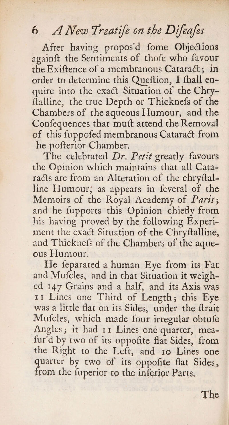 After having propos'd fome Objections againft the Sentiments of thofe who favour the Exiftence of a membranous Cataract; in order to determine this Queftion, I (hall en¬ quire into the exact Situation of the Chry- ftalline, the true Depth or Thicknefs of the Chambers of the aqueous Humour, and the Confequences that mu ft attend the Removal of this fuppofed membranous Cataract from he pofterior Chamber. The celebrated Dr. Petit greatly favours the Opinion which maintains that all Cata¬ racts are from an Alteration of the chryftal- line Humour; as appears in feveral of the Memoirs of the Royal Academy of Paris; and he fupports this Opinion chiefly from his having proved by the following Experi¬ ment the exact Situation of the Chryftalline, and Thicknefs of the Chambers of the aque¬ ous Humour. He feparated a human Eye from its Fat and Mufcles, and in that Situation it weigh¬ ed 147 Grains and a half, and its Axis was 11 Lines one Third of Length; this Eye was a little flat on its Sides, under the ftrait Mufcles, which made four irregular obtufe Angles; it had 11 Lines one quarter, mea- fur’d by two of its oppoflte flat Sides, from the Right to the Left, and 10 Lines one quarter by two of its oppoflte flat Sides, from the fuperior to the inferior Parts, The