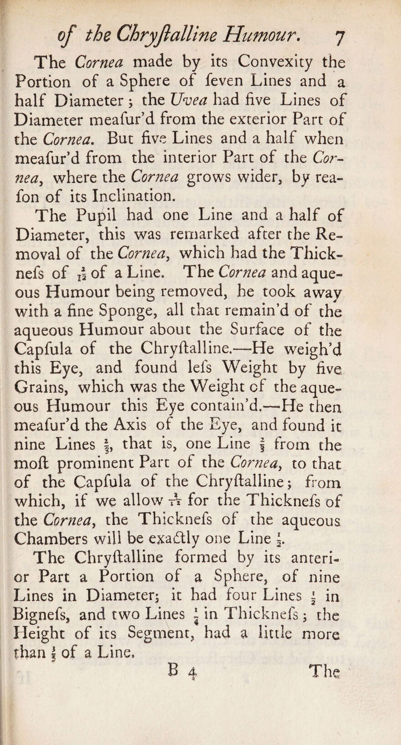 The Cornea made by its Convexity the Portion of a Sphere of feven Lines and a half Diameter; the Uvea had five Lines of Diameter meafur’d from the exterior Part of the Cornea. But five Lines and a half when meafur’d from the interior Part of the Cor- nea, where the Cornea grows wider, by rea- fon of its Inclination. The Pupil had one Line and a half of Diameter, this was remarked after the Re¬ moval of the Cornea, which had the Thick- nefs of ,4 of a Line. The Cornea and aque¬ ous Humour being removed, he took away with a fine Sponge, all that remain’d of the aqueous Humour about the Surface of the Capfula of the Chryflalline.—He weigh’d this Eye, and found lefs Weight by five Grains, which was the Weight of the aque¬ ous Humour this Eye contain’d.—He then meafur’d the Axis of the Eye, and found it nine Lines |, that is, one Line \ from the mofl prominent Part of the Cornea, to that of the Capfula of the Chryflalline; from which, if we allow A for the Thicknefs of the Cornea, the Thicknefs of the aqueous Chambers will be exadtly one Line The Chryflalline formed by its anteri¬ or Part a Portion of a Sphere, of nine Lines in Diameter; it had four Lines | in Bignefs, and two Lines i in Thicknefs; the Height of its Segment, had a little more than | of a Line,