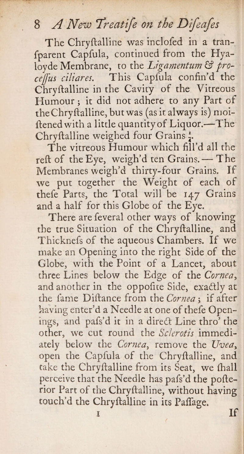 The Chryftalline was inclofed in a tran- fparent Capfula, continued from the Hya- ioyde Membrane, to the Ligamentum & pro- cejfus ciliares. This Capfula confin’d the Chryftalline in the Cavity of the Vitreous Humour; it did not adhere to any Part of the Chryftalline, but was (as it always is) moi- ftened with a little quantity of Liquor.—The Chryftalline weighed four Grains The vitreous Humour which fill’d all the reft of the Eye, weigh’d ten Grains. — The Membranes weigh’d thirty-four Grains. If we put together the Weight of each of thefe Parts, the Total will be 147 Grains and a half for this Globe of the Eye. There are feveral other ways of knowing the true Situation of the Chryftalline, and Thicknefs of the aqueous Chambers. If we make an Opening into the right Side of the Globe, with the Point of a Lancet, about three Lines below the Edge of the Corneas and another in the oppofite Side, exa&ly at the fame Diftance from the Cornea; if after having enter’d a Needle at one of thefe Open¬ ings, and pafs’d it in a direct Line thro’ the other, we cut round the Sclerotis immedi¬ ately below the Cornea, remove the Uvea> open the Capfula of the Chryftalline, and take the Chryftalline from its Seat, we {hall perceive that the Needle has pafs’d the pofte- rior Part of the Chryftalline, without having touch’d the Chryftalline in its Paffage, .1 If