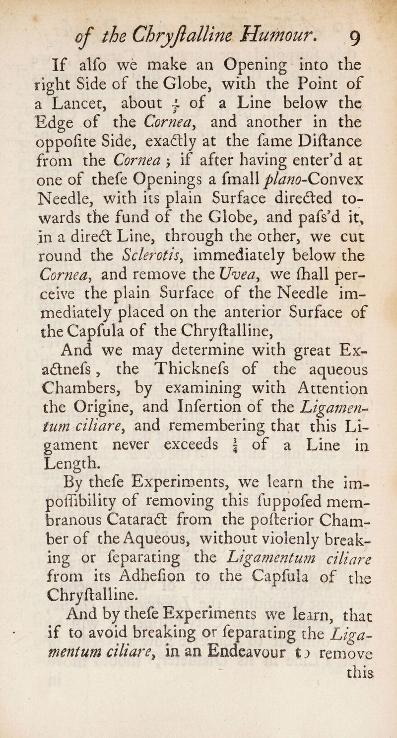 If alfo we make an Opening into the right Side of the Globe, with the Point of a Lancet, about j. of a Line below the Edge of the Cornea, and another in the oppoftte Side, exactly at the fame Diftance from the Cornea \ if after having enter’d at one of thefe Openings a fmall plano-Conwzx Needle, with its plain Surface directed to¬ wards the fund of the Globe, and pafs’d it, in a diredl Line, through the other, we cut round the Sclerotis, immediately below the Cornea, and remove the Uvea, we fhall per¬ ceive the plain Surface of the Needle im¬ mediately placed on the anterior Surface of the Capfula of the Chryftalline, And we may determine with great Ex- adtnefs, the Thicknefs of the aqueous Chambers, by examining with Attention the Origine, and Infertion of the Ligamen- tum ciliare, and remembering that this Li¬ gament never exceeds | of a Line in Length. By thefe Experiments, we learn the im- poftibility of removing this fuppofed mem¬ branous Cataradl from the pofterior Cham¬ ber of the Aqueous, without violenly break¬ ing or feparating the Ligamentum ciliare from its Adhefion to the Capfula of the Chryftalline. And by thefe Experiments we learn, that if to avoid breaking or feparating the Liga¬ ment um ciliare t in an Endeavour ta remove this