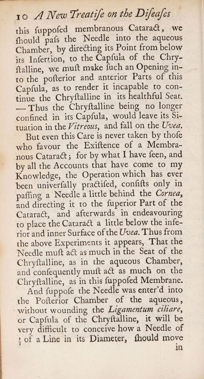 this fuppofed membranous Catarad, we fhould pafs the Needle into the aqueous Chamber, by direding its Point from below its lnfertion, to the Capfuia of the Chry¬ ftalline, we mull make fuch an Opening in¬ to the pofterior and anterior Parts of this Capfuia, as to render it incapable to con¬ tinue the Chryftalline in its healthful Seat. __Thus the Chryftalline being no longer confined in its Capfuia, would leave its Si¬ tuation in the Vitreous, and fall on the Uvea. But even this Care is never taken by thofe who favour the Exiftence of a Membra¬ nous Catarad; for by what I have feen, and by all the Accounts that have come to my Knowledge, the Operation which has ever been univerfally pradifed, confifts only in pafiing a Needle a little behind the Cornea, and direding it to the fuperior Part of the Catarad, and afterwards in endeavouring to place the Catarad a little below the infe¬ rior and inner Surface of the Uvea. Thus from the above Experiments it appears, That the Needle muft ad as much in the Seat of the Chryftalline, as in the aqueous Chamber, and confequently muft ad as much on the Chryftalline, as in this fuppofed Membrane. And fuppofe the Needle was enter’d into the Pofterior Chamber of the aqueous, ■ without wounding the Ligamentum ciliare, or Capfuia of the Chryftalline, it will be very difficult to conceive how a Needle of