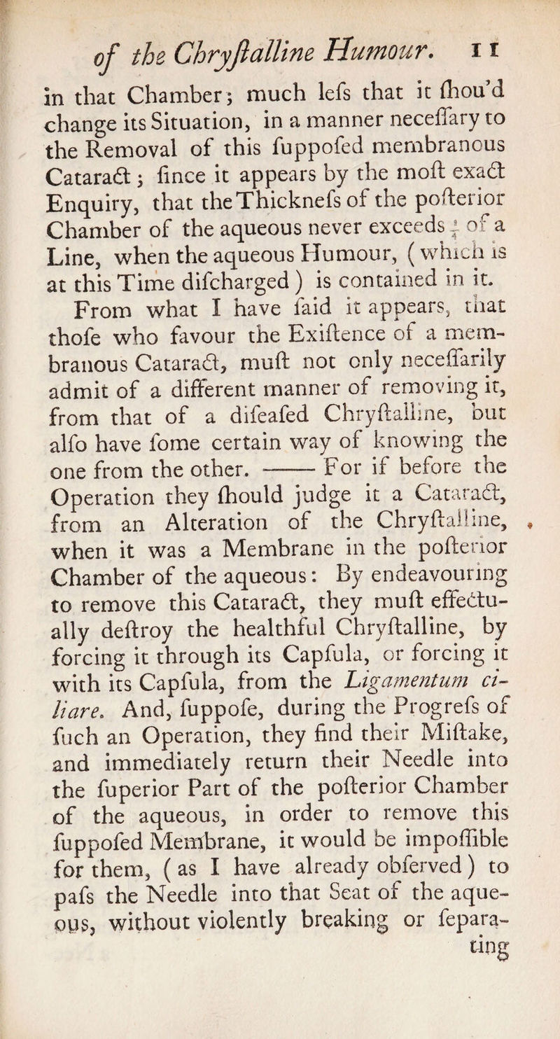 in that Chamber; much lefs that it (liou’d change its Situation, in a manner neceffary to the Removal of* this fuppofed membiancus Catarad; fince it appears by the mofl exad Enquiry, that theThicknefs of the pofterior Chamber of the aqueous never exceeds i of a Line, when the aqueous Humour, (which is at this Time difcharged) is contained in it. From what I have laid it appears, mat thofe who favour the Exigence of a mem¬ branous Catarad, muft not only neceffanly admit of a different manner of removing it, from that of a difeafed Chryftalline, but alfo have l'ome certain way of knowing the one from the other. -For if before the Operation they fhould judge it a Catarad, from an Alteration of the Chryftalline, when it was a Membrane in the pofterior Chamber of the aqueous: By endeavouring to remove this Catarad, they muft effectu¬ ally deftroy the healthful Chryftalline, by forcing it through its Capfula, or forcing it with its Capfula, from the Ligamentum ci- liare. And, fuppofe, during the Progrefs of fuch an Operation, they find their Miftake, and immediately return their Needle into the fuperior Part of the pofterior Chamber of the aqueous, in order to remove this fuppofed Membrane, it would be impoffible for them, ( as I have already obferved) to pafs the Needle into that Seat of the aque¬ ous, without violently breaking or fepara- ting