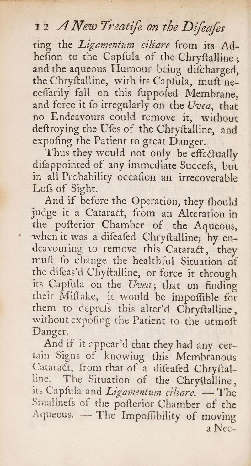 ting the Ligamentum ciliare from its Ad- hefion to the Capfula of the Chryftalline; and the aqueous Humour being difcharged, the Chryftalline, with its Capfula, muft ne- ceffarily fall on this fuppofed Membrane, and force it fo irregularly on the Uvea, that no Endeavours could remove it, without deftroying the Ufes of the Chryftalline, and expofmg the Patient to great Danger. Thus they would not only be effectually difappointed of any immediate Succefs, but in all Probability occafion an irrecoverable Lofs of Sight. And if before the Operation, they fhould judge it a Cataradt, from an Alteration in the pofterior Chamber of the Aqueous, when it was a difeafed Chryftalline; by en¬ deavouring to remove this Cataradt, they muft fo change the healthful Situation of the difeas’d Chyftalline, or force it through its Capfula on the Uvea; that on finding their Miftake, it would be impofiible for them to deprefs this alter’d Chryftalline, without expofing the Patient to the utmoft Danger. And if it appear’d that they had any cer¬ tain Signs of knowing this Membranous Cataradt, from that of a difeafed Chryftal- hne. The Situation of the Chryftalline, its Capfula and Ligamentum ciliare. — The Smalinefs of the pofterior Chamber of the Aqueous. — T he Impoffibility of moving a Nee-