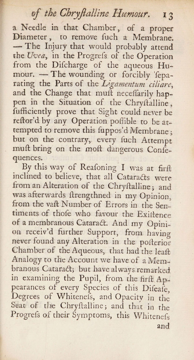 a Needle in that Chamber, of a proper Diameter, to remove fuch a Membrane. — The Injury that would probably attend the Uvea, in the Progrefs of the Operation from the Difcharge of the aqueous Hu¬ mour. — The wounding or forcibly Tepa- rating the Parts of the L'.gamentum ciliare\ and the Change that mull: necefiarily hap¬ pen in the Situation of the Chryftalline, fufficiently prove that Sight could never be reftor’d by any Operation poffible to be at¬ tempted to remove this fuppos’d Membrane; but on the contrary, every fuch Attempt mu ft bring on the moft dangerous Confe- quences. By this way of Reafoning I was at firft: inclined to believe, that all Catara&s were from an Alteration of the Chryftalline; and was afterwards ftrengthned in my Opinion., from the vaft Number of Errors in the Sen¬ timents of thofe who favour the Exiftence of a membranous Cataradt And my Opini¬ on receiv’d further Support, from having never found any Alteration in the pofterior Chamber of the Aqueous, that had the leaft Analogy to the Account we have of a Mem¬ branous Cataradl; but have always remarked in examining the Pupil, from the firft Ap¬ pearances of every Species of this Difeafe, Degrees of Whitenefs, and Opacity in the Seat of the Chryftalline; and that in the Progrefs of their Symptoms, this Whitenefs and