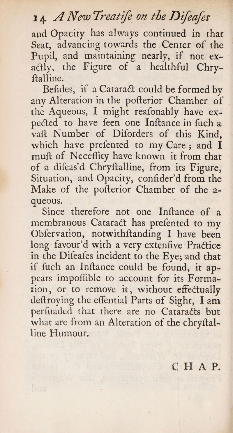 and Opacity has always continued in that Seat, advancing towards the Center of the Pupil, and maintaining nearly, if not ex¬ actly, the Figure of a healthful Chry- ftalline. Befides, if a Cataradt could be formed by any Alteration in the pofterior Chamber of the Aqueous, I might reafonably have ex¬ pected to have feen one Inftance in fuch a vaft Number of Diforders of this Kind, which have prefented to my Care ; and I mult of Neceffity have known it from that of a difeas’d Chryftalline, from its Figure, Situation, and Opacity, confider'd from the Make of the pofterior Chamber of the a- queous. Since therefore not one Inftance of a membranous Cataradt has prefented to my Obfervation, notwithftanding I have been long favour'd with a very extenfive Pradtice in the Difeafes incident to the Eye; and that if fuch an Inftance could be found, it ap¬ pears impoffible to account for its Forma¬ tion, or to remove it, without effectually deftroying the effential Parts of Sight, I am perfuaded that there are no Cataradts but what are from an Alteration of the chryftal¬ line Humour.