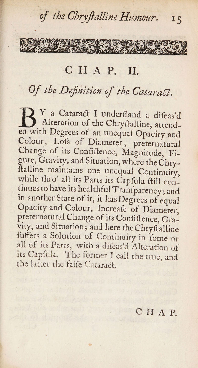 CHAP. II. Of the Definition of the CataraEl. By a Cataraft I underftand a difeas’d Alteration of the Chryfialline, attend¬ ed with Degrees of an unequal Opacity and Colour, Lofs of Diameter, preternatural Change of its Confidence, Magnitude, Fi¬ gure, Gravity, and Situation, where theChry- ftalline maintains one unequal Continuity, while thro’ all its Parts its Capfula ftill con¬ tinues to have its healthful Tranfparency; and in anotner State of it, it has Degrees of equal Opacity and Colour, Increafe of Diameter, preternatural Change of its Confidence, Gra¬ vity, and Situation; and here the Chryfialline differs a Solution of Continuity in fome or all of its Parts, with a difeas’d Alteration of its Capfula. The forme.-1 call the true, and the latter the falfe Cataradt