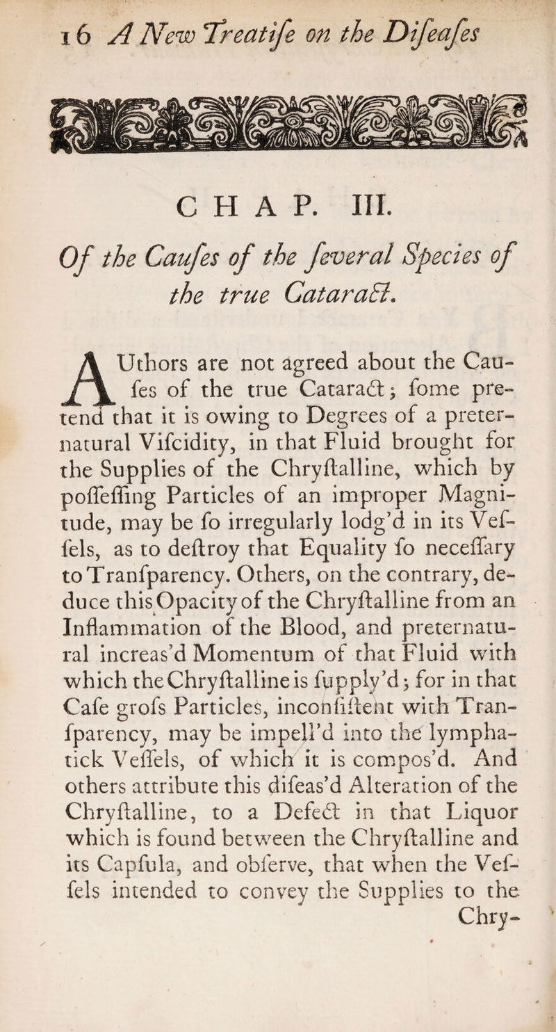 CHAP. III. Of the Caufes of the feveral Species of the true CataraB. AUthors are not agreed about the Cau¬ fes of the true Cataradt; fome pre¬ tend that it is owing to Degrees of a preter¬ natural Vifcidity, in that Fluid brought for the Supplies of the Chryftalline, which by polTeffing Particles of an improper Magni¬ tude, may be fo irregularly lodg’d in its Vef- fels, as to deftroy that Equality fo neceffary toTranfparency. Others, on the contrary, de- du ce this Opacity of the Chryftalline from an Inflammation of the Blood, and preternatu¬ ral increas’d Momentum of that Fluid with which theChryftallineis fupplv’d; for in that Cafe grofs Particles, incontinent with Tran- fparency, may be impell’d into the lympha- tick Veflels, of which it is compos’d. And others attribute this difeas’d Alteration of the Chryftalline, to a Defedt in that Liquor which is found between the Chryftalline and its Capfula, and obferve, that when the Vef¬ fels intended to convey the Supplies to the Chry~