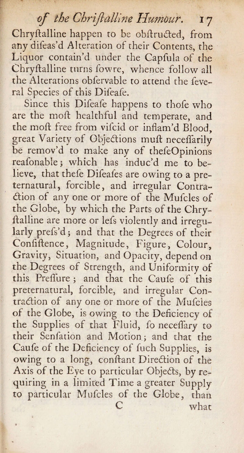 Chryftalline happen to be obftruCted, from any difeas’d Alteration of their Contents, the Liquor contain’d under the Capfula of the Chryftalline turns fowre, whence follow all the Alterations obfervable to attend the feve- ral Species of this Difeafe. Since this Difeafe happens to thofe who are the moll healthful and temperate, and the mod free from vifcid or inflam’d Blood, great Variety of Objections mutt neceflarily be remov’d to make any of thefeOpinions reafonable; which has induc’d me to be- lieve, that thefe Difeafes are owing to a pre¬ ternatural, forcible, and irregular Contra¬ ction of any one or more of the Mufcles of the Globe, by which the Parts of the Chry¬ ftalline are more or lefs violently and irregu¬ larly prefs’d; and that the Degrees of their Confiftence, Magnitude, Figure, Colour, Gravity, Situation, and Opacity, depend on the Degrees of Strength, and Uniformity of this Preflure ; and that the Caufe of this preternatural, forcible, and irregular Con¬ traction of any one or more of the Mufcles of the Globe, is owing to the Deficiency of the Supplies of that Fluid, fo neceflary to their Senfation and Motion ; and that the Caufe of the Deficiency of fuch Supplies, is owing to a long, conftant Direction of the Axis of the Eye to particular ObjeCts, by re¬ quiring in a limited Time a greater Supply to particular Mufcles of the Globe, than C what