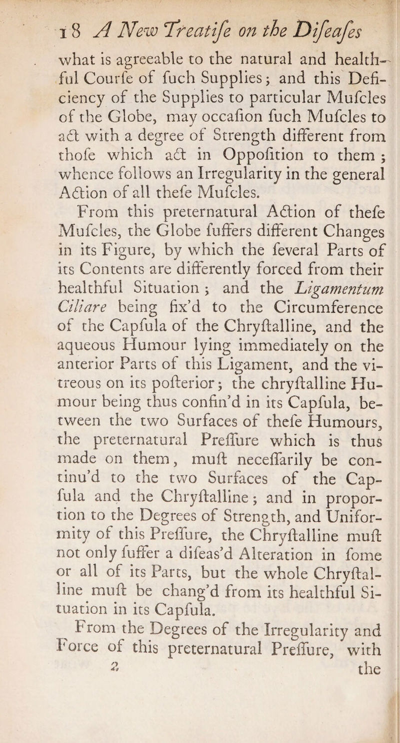 what is agreeable to the natural and health¬ ful Courfe of fuch Supplies; and this Defi¬ ciency of the Supplies to particular Mufcles of the Globe, may occafion fuch Mufcles to adt with a degree of Strength different from thofe which adt in Oppofition to them ; whence follows an Irregularity in the general Adtion of all thefe Mufcles. From this preternatural Adtion of thefe Mufcles, the Globe fuffers different Changes in its Figure, by which the feveral Parts of its Contents are differently forced from their healthful Situation ; and the Ligamentum Ciliare being fix’d to the Circumference of the Capfula of the Chryflailine, and the aqueous Humour lying immediately on the anterior Parts of this Ligament, and the vi¬ treous on its pofterior; the chryftalline Hu¬ mour being thus confin’d in its Capfula, be¬ tween the two Surfaces of thefe Humours, the preternatural Preffure which is thus made on them, muft neceffarily be con¬ tinu’d to the two Surfaces of the Cap¬ fula and the Chryftalline; and in propor¬ tion to the Degrees of Strength, and Unifor¬ mity ot this Preffure, the Chryftalline muft not only fuffer a difeas’d Alteration in fome or all of its Parts, but the whole Chryftal¬ line muft be chang’d from its healthful Si¬ tuation in its Capfula. b rom the Degrees of the Irregularity and force of this preternatural Preffure, with 2 the