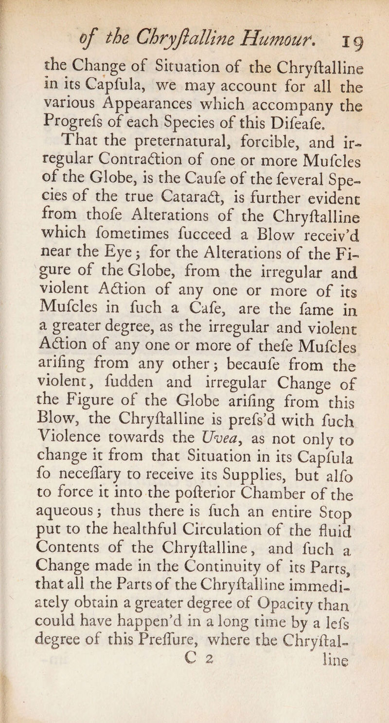 the Change of Situation of the Chryftalline in its Capfula, we may account for all the various Appearances which accompany the Progrefs of each Species of this Difeafe, That the preternatural forcible, and ir¬ regular Contradion of one or more Mufcles of the Globe, is the Caufe of the feveral Spe¬ cies of the true Catarad, is further evident from thofe Alterations of the Chryftalline which fometimes fucceed, a Blow receiv'd near the Eye ; for the Alterations of the Fi¬ gure of the Globe, from the irregular and violent Adion of any one or more of its Mufcles in fuch a Cafe, are the fame in a greater degree, as the irregular and violent Adion of any one or more of thefe Mufcles arifing from any other; becaufe from the violent, fudden and irregular Change of the Figure of the Globe arifing from this Blow, the Chryftalline is prefs’d with fuch Violence towards the Uvea, as not only to change it from that Situation in its Capfula fo neceflary to receive its Supplies, but alfo to force it into the pofterior Chamber of the aqueous; thus there is fuch an entire Stop put to the healthful Circulation of the fluid Contents of the Chryftalline, and fuch a Change made in the Continuity of its Parts, that all the Parts of the Chryftalline immedi¬ ately obtain a greater degree of Opacity than could have happen'd in a long time by a lefs degree of this Preffure, where the Chryftal- C 2 line