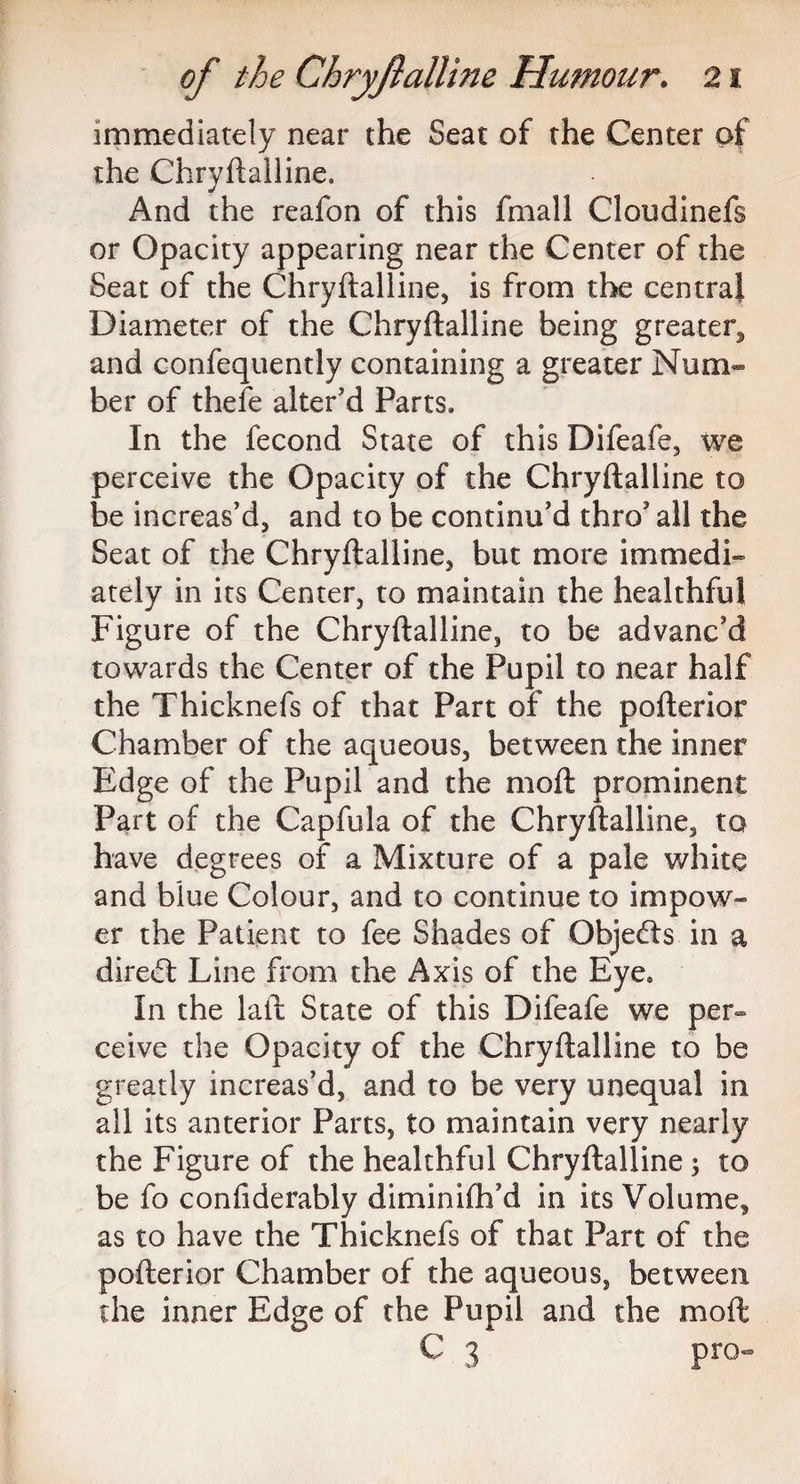 immediately near the Seat of the Center of the Chryflalline. And the reafon of this filial 1 Cloudinefs or Opacity appearing near the Center of the Seat of the Chryflalline, is from the central Diameter of the Chryflalline being greater^ and confequently containing a greater Num¬ ber of thefe alter’d Parts. In the fecond State of this Difeafe, we perceive the Opacity of the Chryflalline to be increas’d, and to be continu’d thro’ all the Seat of the Chryflalline, but more immedi¬ ately in its Center, to maintain the healthful Figure of the Chryflalline, to be advanc’d towards the Center of the Pupil to near half the Thicknefs of that Part of the poflerior Chamber of the aqueous, between the inner Edge of the Pupil and the mofl prominent Part of the Capfula of the Chryflalline, to have degrees of a Mixture of a pale white and blue Colour, and to continue to impow¬ er the Patient to fee Shades of Objects in a direct Line from the Axis of the Eye. In the laft State of this Difeafe we per¬ ceive the Opacity of the Chryflalline to be greatly increas’d, and to be very unequal in all its anterior Parts, to maintain very nearly the Figure of the healthful Chryflalline ; to be fo confiderably diminifh’d in its Volume, as to have the Thicknefs of that Part of the poflerior Chamber of the aqueous, between the inner Edge of the Pupil and the mofl C 3 pro-