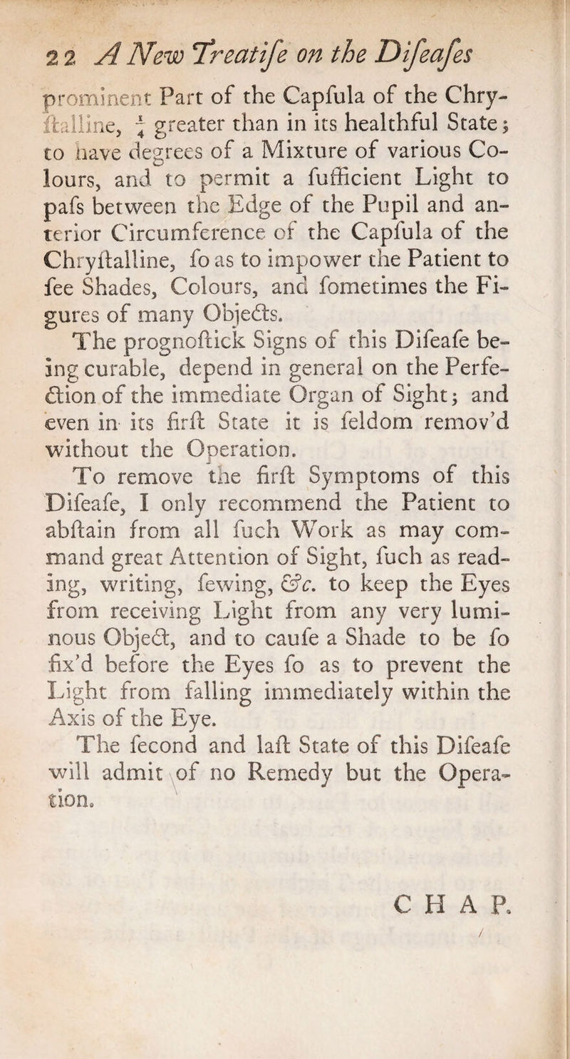 prominent Part of the Capfula of the Chry- ftalline, \ greater than in its healthful State; to have degrees of a Mixture of various Co¬ lours, and to permit a fufficient Light to pafs between the Edge of the Pupil and an¬ terior Circumference of the Capfula of the Chryftalline, fo as to impower the Patient to fee Shades, Colours, and fometimes the Fi¬ gures of many Qbjedts. The prognoftick Signs of this Difeafe be¬ ing curable, depend in general on the Perfe¬ ction of the immediate Organ of Sight; and even in its firft State it is feldom remov'd without the Operation, To remove the firft Symptoms of this Difeafe, I only recommend the Patient to abftain from all fuch Work as may com¬ mand great Attention of Sight, fuch as read¬ ing, writing, fewing, &c. to keep the Eyes from receiving Light from any very lumi¬ nous Objedt, and to caufe a Shade to be fo fix'd before the Eyes fo as to prevent the Light from falling immediately within the Axis of the Eye. The fecond and laft State of this Difeafe ■will admit of no Remedy but the Opera¬ tion. CHAR /