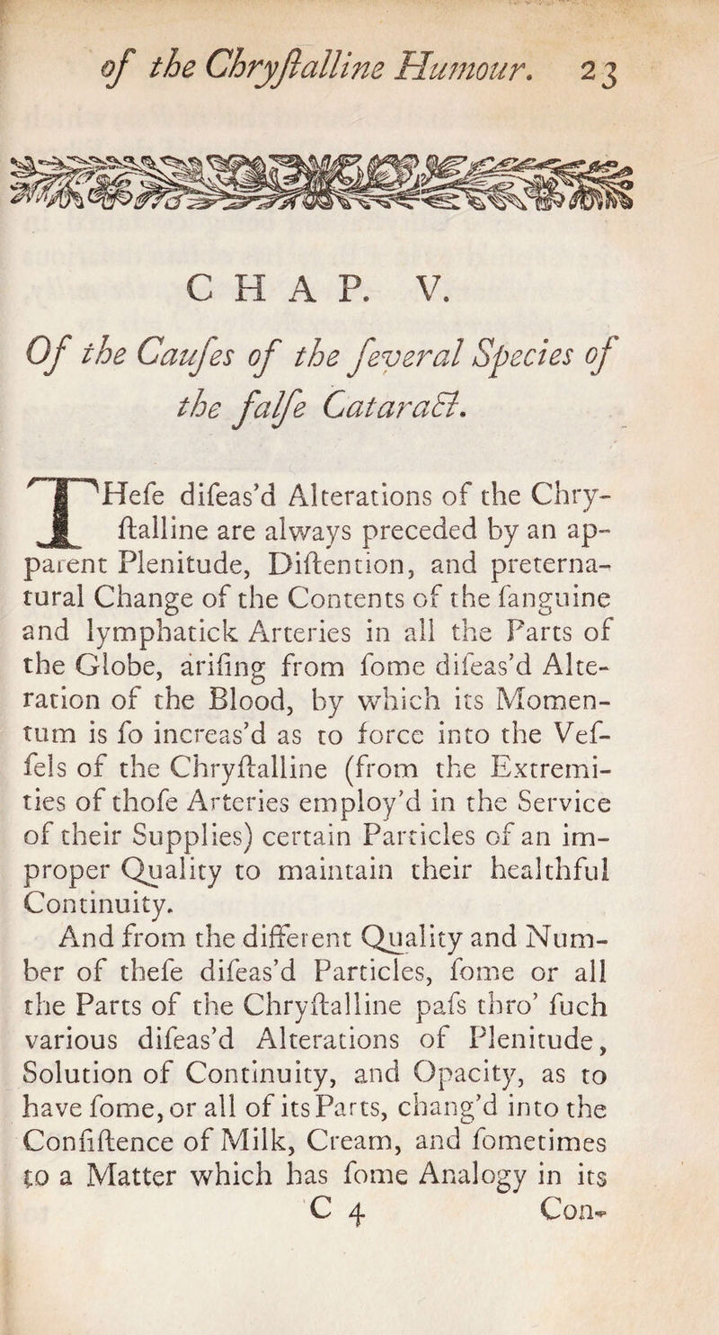 C H A P. V. Of the Caufes of the feyeral Species of the falfe CataraSi. /T~^Hefe difeas'd Alterations of the Chry- . ^ ftalline are always preceded by an ap¬ parent Plenitude, Diftention, and preterna¬ tural Change of the Contents of the fanguine and lympbatick Arteries in all the Parts of the Globe, arifing from fome difeas'd Alte¬ ration of the Blood, by which its Momen¬ tum is fo increas'd as to force into the Vef- feis of the Chryftalline (from the Extremi¬ ties of thofe Arteries employ'd in the Service of their Supplies) certain Particles of an im¬ proper Quality to maintain their healthful Continuity, And from the different Quality and Num¬ ber of thefe difeas’d Particles, fome or all the Parts of the Chryftalline pafs thro' fuch various difeas’d Alterations of Plenitude, Solution of Continuity, and Opacity, as to have fome, or all of its Parts, chang'd into the Confidence of Milk, Cream, and fometimes to a Matter which has fome Analogy in its C 4 Com-