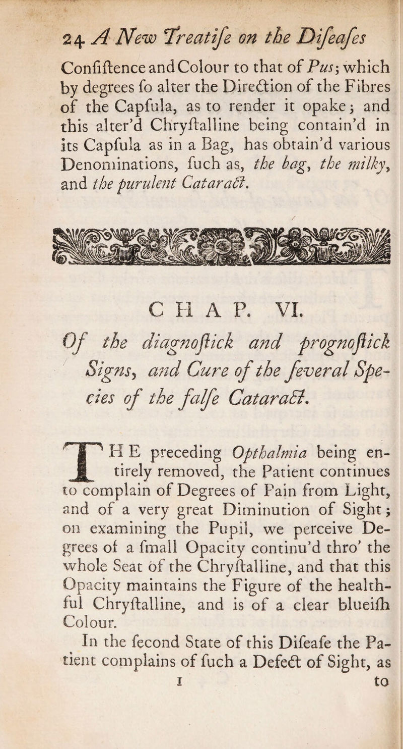 Confiftence and Colour to that of Pus-, which by degrees fo alter the Direction of the Fibres of the Capfula, as to render it opake 3 and this alter’d Chryftalline being contain’d in its Capfula as in a Bag, has obtain’d various Denominations, fuch as, the bag, the milky, and the purulent Qatar affi. C H A P. VI. Of the diagno flick and prognoflick Signs5 and Cure of the feveral Spe¬ cies of the fcdfe GataraEl. I' H E preceding Opthalmia being en¬ tirely removed, the Patient continues to complain of Degrees of Pain from Light, and of a very great Diminution of Sight; on examining the Pupil, we perceive De¬ grees of a fmall Opacity continu’d thro’ the whole Seat of the Chryftalline, and that this Opacity maintains the Figure of the health¬ ful Chryftalline, and is of a clear blueifh Colour. In the fecond State of this Difeafe the Pa¬ tient complains of fuch a Defedt of Sight, as 1 to