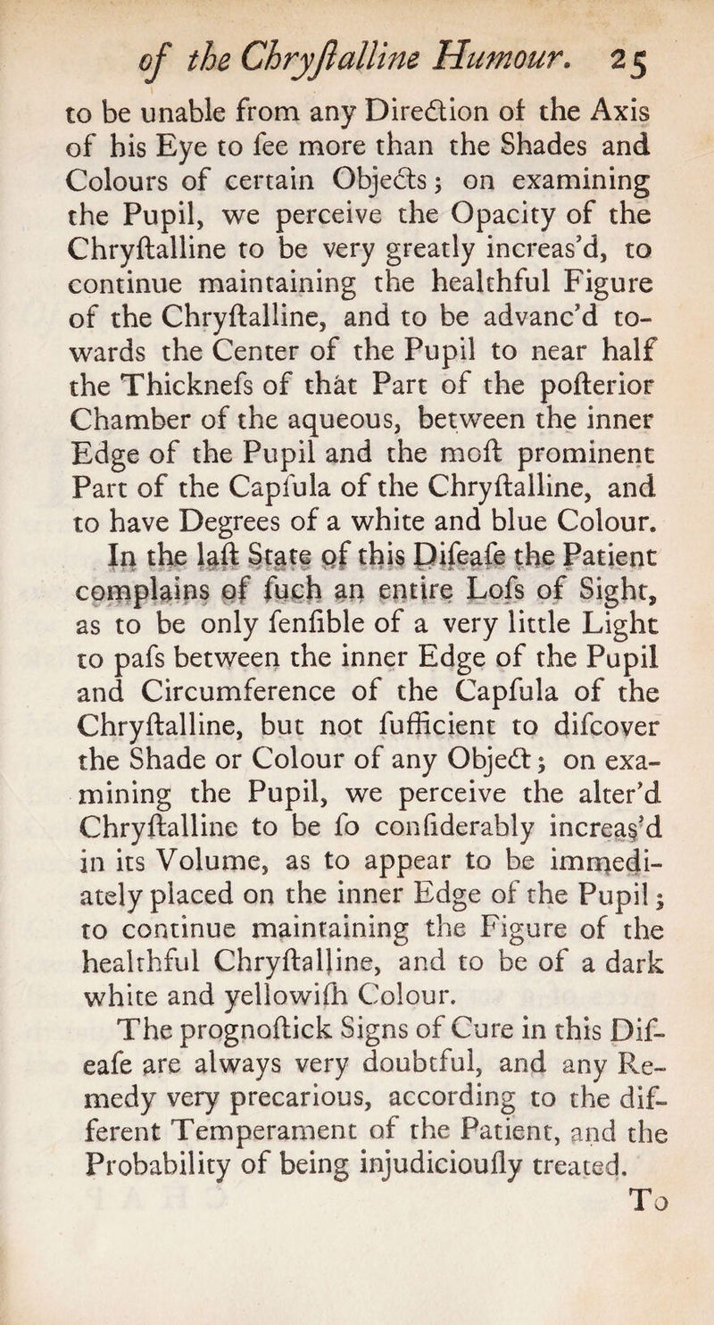 to be unable from any Diredion of the Axis of his Eye to fee more than the Shades and Colours of certain Objects; on examining the Pupil, we perceive the Opacity of the Chryftalline to be very greatly increas'd, to continue maintaining the healthful Figure of the Chryftalline, and to be advanc'd to¬ wards the Center of the Pupil to near half the Thicknefs of that Part of the pofterior Chamber of the aqueous, between the inner Edge of the Pupil and the moft prominent Part of the Capfula of the Chryftalline, and to have Degrees of a white and blue Colour. In the laft State of this Elifeafe the Patient complains of fuch an entire Lofs of Sight, as to be only fenfible of a very little Light to pafs between the inner Edge of the Pupil and Circumference of the Capfula of the Chryftalline, but not fufficient to difcover the Shade or Colour of any Objed; on exa¬ mining the Pupil, we perceive the alter'd Chryftalline to be fo confiderably increas'd in its Volume, as to appear to be immedi¬ ately placed on the inner Edge of the Pupil; to continue maintaining the Figure of the healthful Chryftalline, and to be of a dark white and yellowifh Colour. The prognoftick Signs of Cure in this Dif- eafe are always very doubtful, and any Re¬ medy very precarious, according to the dif¬ ferent Temperament of the Patient, and the Probability of being injudicioufly treated. To