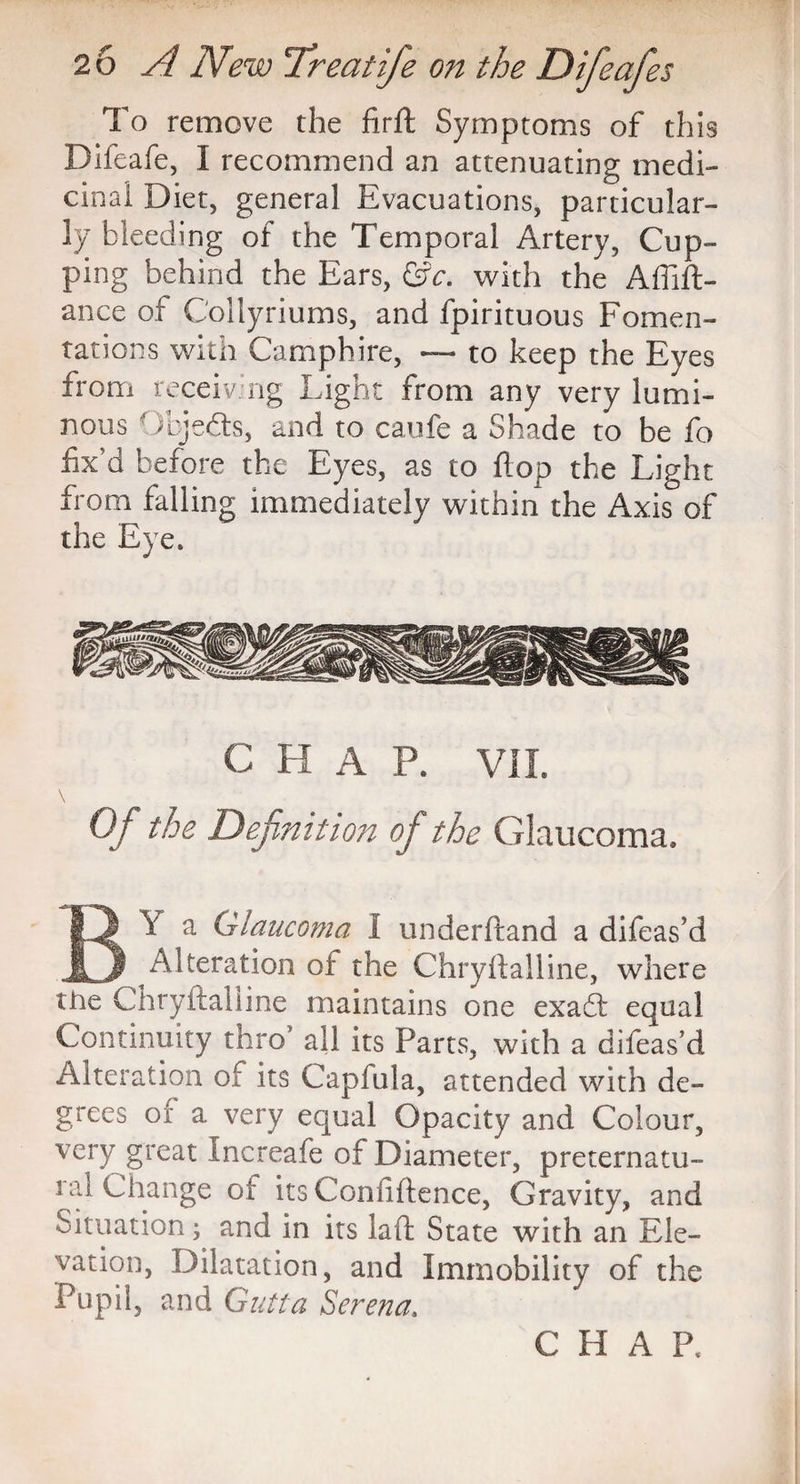 To remove the firft Symptoms of this Difeafe, I recommend an attenuating medi¬ cinal Diet, general Evacuations, particular¬ ly bleeding of the Temporal Artery, Cup¬ ping behind the Ears, &c. with the Affift- ance of Coilyriums, and fpirituous Fomen¬ tations with Camphire, — to keep the Eyes from receiv.ng Light from any very lumi¬ nous  )bje(fts, and to caufe a Shade to be fo fix’d before the Eyes, as to flop the Light from falling immediately within the Axis of the Eye. C H A P. VII. Of the Definition of the Glaucoma. B\ a Glaucoma I underftand a difeas’d Alteration of the Chryftalline, where the Chryfialline maintains one exacfi equal Continuity thro5 all its Parts, with a difeas’d Alteration of its Capfula, attended with de¬ grees or a very equal Opacity and Colour, very great Increafe of Diameter, preternatu- lal Change of its Confidence, Gravity, and Situation; and in its laft State with an Ele¬ vation, Dilatation, and Immobility of the Pupil, and Gutta Serena.