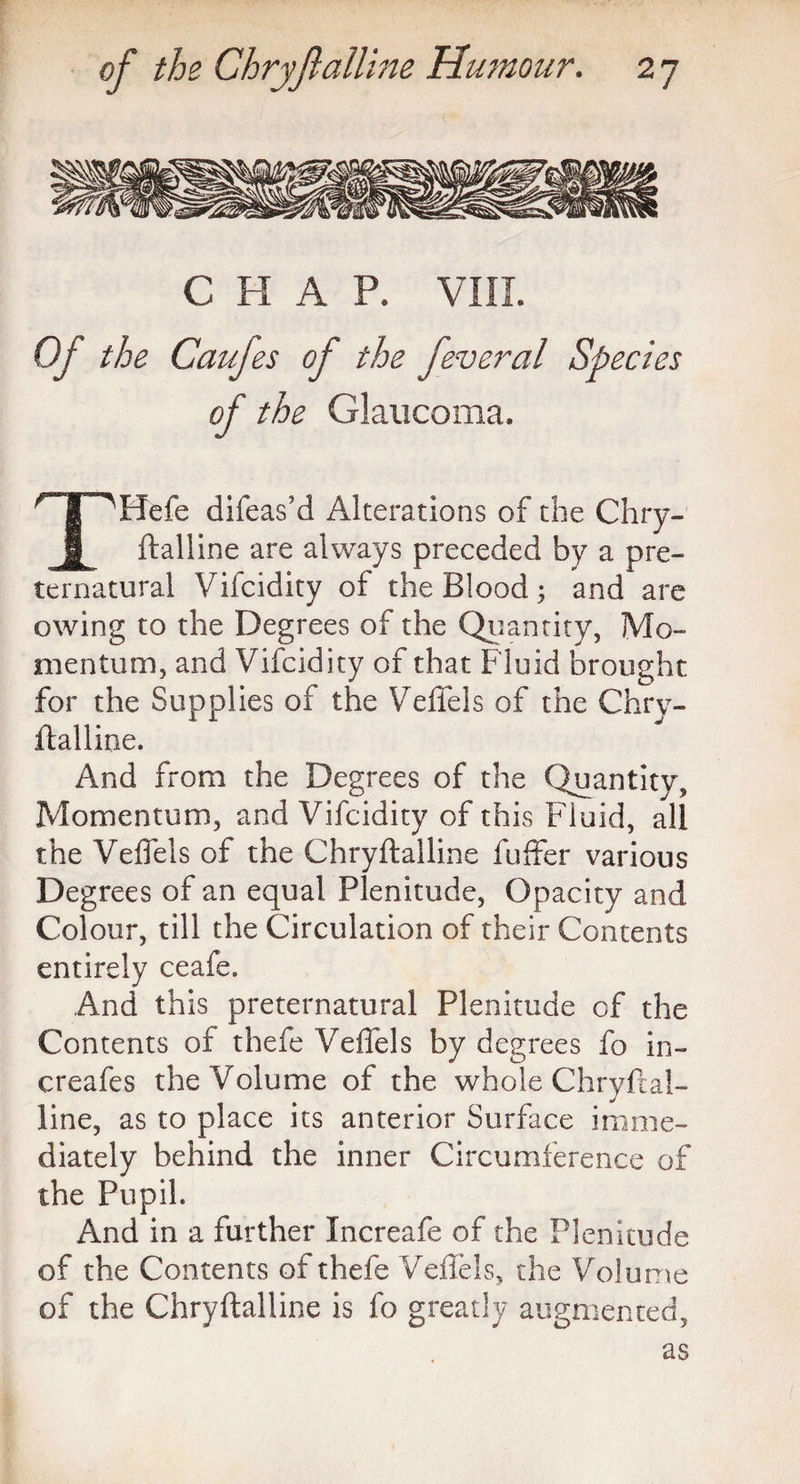 CHAP. VIII. Of the Caufes of the feveral Species of the Glaucoma. THefe difeas’d Alterations of the Chry¬ ftalline are always preceded by a pre¬ ternatural Vifcidity of the Blood; and are owing to the Degrees of the Quantity, Mo¬ mentum, and Vifcidity of that Fluid brought for the Supplies of the Veffels of the Chry- ftalline. And from the Degrees of the Quantity, Momentum, and Vifcidity of this Fluid, all the Veffels of the Chryftalline fuffer various Degrees of an equal Plenitude, Opacity and Colour, till the Circulation of their Contents entirely ceafe. And this preternatural Plenitude of the Contents of thefe Veffels by degrees fo in- creafes the Volume of the whole Chryftal¬ line, as to place its anterior Surface imme¬ diately behind the inner Circumference of the Pupil. And in a further Increafe of the Plenitude of the Contents of thefe Veffels, the Volume of the Chryftalline is fo greatly augmented, as