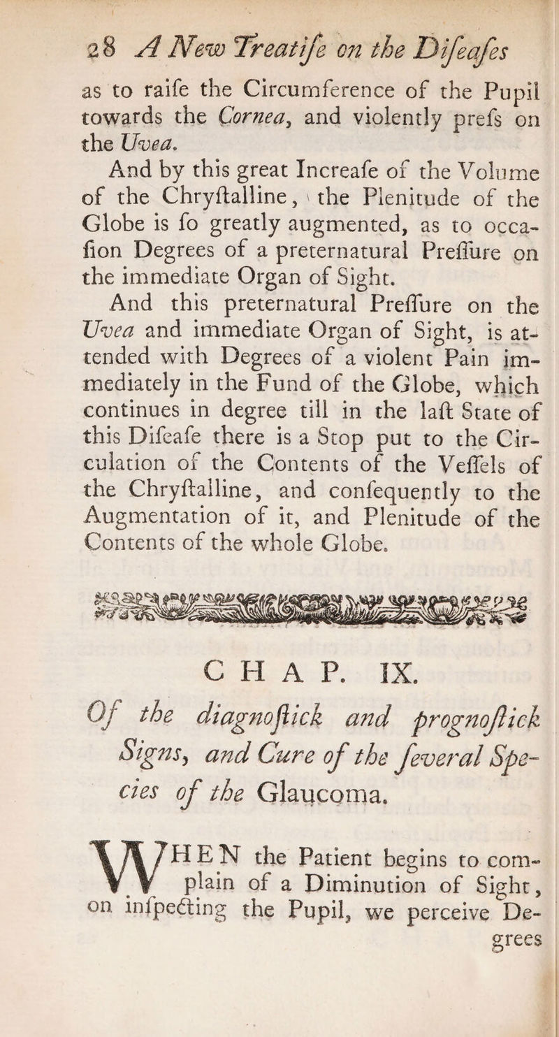 as to raife the Circumference of the Pupil towards the Cornea, and violently prefs on the Uvea. And by this great Xncreafe of the Volume of the Chryftalline, \ the Plenitude of the Globe is fo greatly augmented, as to occa- fion Degrees of a preternatural Preffure on the immediate Organ of Sight. And this preternatural Preffure on the Uvea and immediate Organ of Sight, is at¬ tended with Degrees of a violent Pain im¬ mediately in the Fund of the Globe, which continues in degree till in the laft State of this Difeafe there is a Stop put to the Cir¬ culation of the Contents of the Veffels of the Chryftalline, and confequently to the Augmentation of it, and Plenitude of the Contents of the whole Globe. c H A P. IX. Of the diagnojlick a?id prognofick Signs, and Cure of the feveral Spe¬ cies of the Glaucoma. WHEN the Patient beg ins to com¬ plain of a Diminution of Sight, on infpefting the Pupil, we perceive De¬ grees