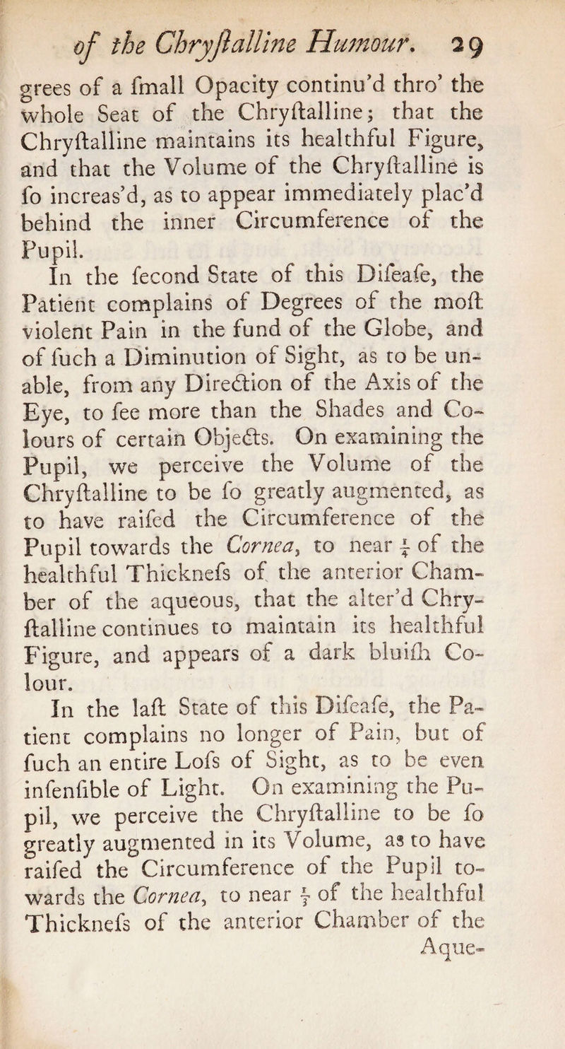 grees of a fmall Opacity continu'd thro' the whole Seat of the Chryftalline; that the Chryftalline maintains its healthful Figure, and that the Volume of the Chryftalline is fo increas'd, as to appear immediately plac'd behind the inner Circumference of the Pupil. I11 the fecond State of this Difeafe, the Patient complains of Degrees of the moft: violent Pain in the fund of the Globe, and of fuch a Diminution of Sight, as to be un¬ able, from any Direction of the Axis of the Eye, to fee more than the Shades and Co¬ lours of certain Objedts. On examining the Pupil, we perceive the Volume of the Chryftalline to be fo greatly augmented, as to have raifed the Circumference of the Pupil towards the Cornea, to near ± of the healthful Thicknefs of the anterior Cham¬ ber of the aqueous, that the alter’d Chry¬ ftalline continues to maintain its healthful Figure, and appears of a dark bluifh Co¬ lour* In the laft State of this Difeafe, the Pa¬ tient complains no longer of Pain, but of fuch an entire Lofs of Sight, as to be even infenfible of Light. On examining the Pu¬ pil, we perceive the Chryftalline to be fo greatly augmented in its Volume, as to have raifed the Circumference of the Pupil to¬ wards the Cornea, to near j of the healthful Thicknefs of the anterior Chamber of the Aque-