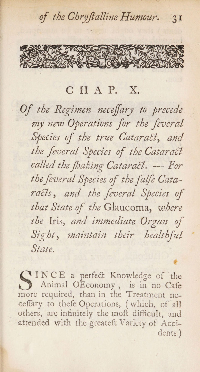 C H A P. X. Of the Regimen necejfary to precede my new Operations for the feveral Species of the true CataraEl, and the feveral Species of the CataraEl called the fhaking CataraEl. — For the feveral Species of the falfe Cat a- raElsy and the Jeveral Species of that State of the Glaucoma, where the iris, and immediate Organ of Sight, maintain their healthful State. £' SINCE a perfed Knowledge of the Animal OEconomy , is in no Cafe more required, than in the Treatment ne- ceffary to thefe Operations, (which, of all others, are infinitely the moft difficult, and attended with the greateft Variety of Acci¬ dents ) /