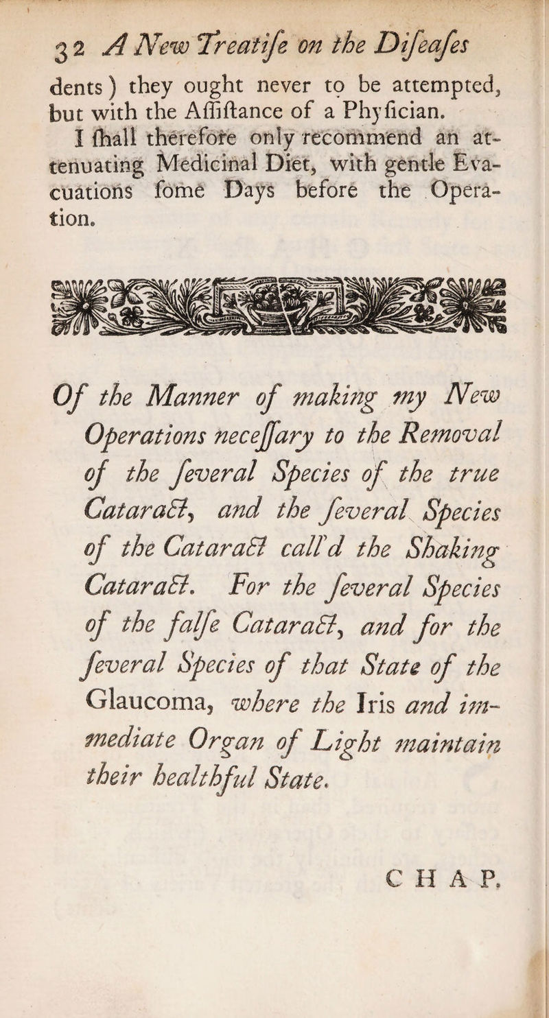 dents) they ought never to be attempted, but with the Affiftance of a Phyfician. I (hall therefore only recommend an at¬ tenuating Medicinal Diet, with gentle Eva¬ cuations fome Days before the Opera¬ tion. Of the Manner of making my New Operations necejfary to the Removal of the feveral Species of the true CataraBy and the feveral Species of the CataraSl call'd the Shaking CataraEl. For the feveral Species of the falfe CataraSly and for the feveral Species of that State of the Glaucoma, where the Iris and im¬ mediate Organ of Fight maintain their healthful State.