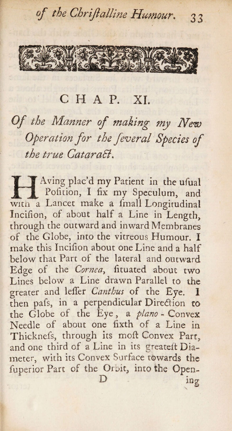 CHAR XL Of the Manner of making my New Operation for the Jeveral Species of the true Qatar a8i* HAving plac’d my Patient in the ufual Pofition, I fix my Speculum, and witn a Lancet make a fmall Longitudinal Incifion, of about half a Line in Length, through the outward and inward Membranes of the Globe, into the vitreous Humour, I make this Incifion about one Line and a half below that Part of the lateral and outward Edge of the Cornea, fituated about two Lines below a Line drawn Parallel to the greater and leffer Canthus of the Eye. I then pafs, in a perpendicular Diredtion to the Globe of the Eye 5 a piano ~ Convex Needle of about one iixth of a Line in Thicknefs, through its moft Convex Part, and one third of a Line in its greateit Dia¬ meter, with its Convex Surface towards the fuperior Part of the Orbit, into the Open-