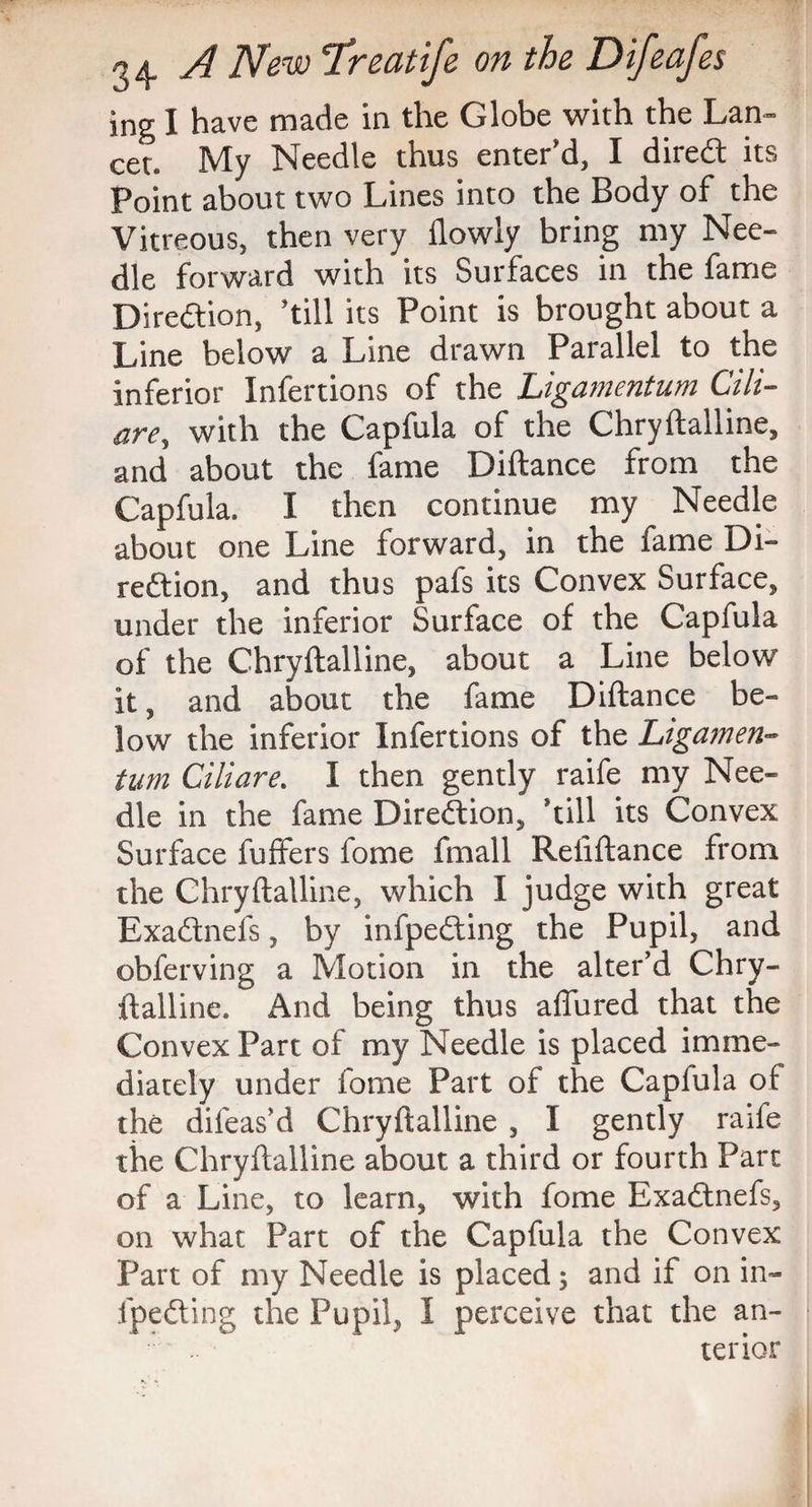 ing I have made in the Globe with the Lan¬ cet. My Needle thus enter'd, I direct its Point about two Lines into the Body of the Vitreous, then very flowly bring my Nee¬ dle forward with its Surfaces in the fame Direction, 'till its Point is brought about a Line below a Line drawn Parallel to the inferior Infertions of the Ligamentum Cili- are, with the Capfula of the Chryftalline, and about the fame Diftance from the Capfula. I then continue my Needle about one Line forward, in the fame Di¬ rection, and thus pafs its Convex Surface, under the inferior Surface of the Capfula of the Chryftalline, about a Line below it, and about the fame Diftance be¬ low the inferior Infertions of the Ligamen¬ tum Ciliare. I then gently raife my Nee¬ dle in the fame Direction, 'till its Convex Surface fuffers fome fmall Reliftance from the Chryftalline, which I judge with great ExaCtnefs, by infpeCting the Pupil, and obferving a Motion in the alter’d Chry¬ ftalline. And being thus affured that the Convex Part of my Needle is placed imme¬ diately under fome Part of the Capfula of the difeas’d Chryftalline , I gently raife the Chryftalline about a third or fourth Part of a Line, to learn, with fome ExaCtnefs, on what Part of the Capfula the Convex Part of my Needle is placed 5 and if on in¬ fpeCting the Pupil, I perceive that the an- ' terior
