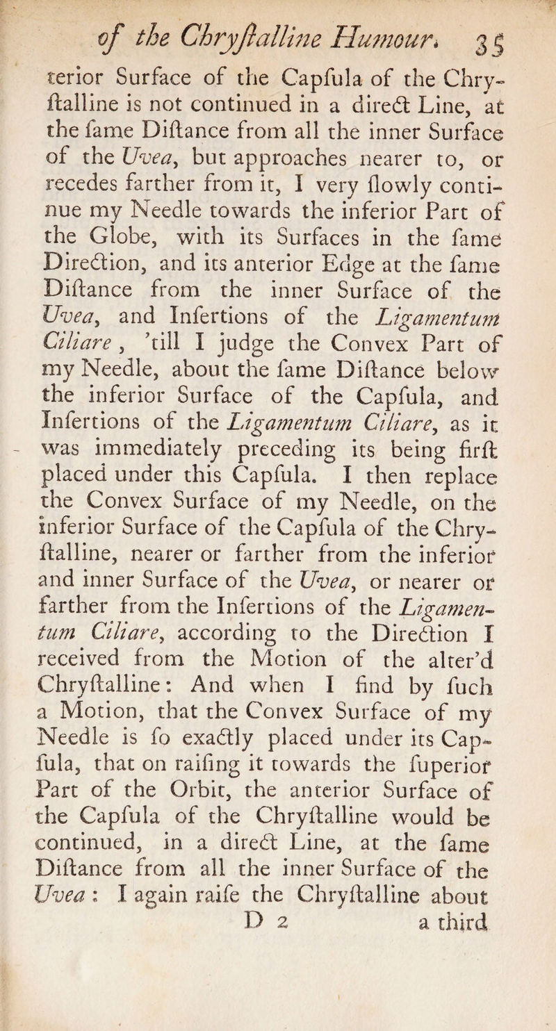 terior Surface of the Capfula of the Chry¬ ftalline is not continued in a dired Line, at the fame Diftance from all the inner Surface of the Uvea, but approaches nearer to, or recedes farther from it, I very flowly conti¬ nue my Needle towards the inferior Part of the Globe, with its Surfaces in the fame Diredion, and its anterior Edge at the fame Diftance from the inner Surface of the Uvea, and Infertions of the Ligamenturri Cihare , till I judge the Convex Part of my Needle, about the fame Diftance below the inferior Surface of the Capfula, and Infertions of the Ligamentum Ciliare, as in was immediately preceding its being firft placed under this Capfula. I then replace the Convex Surface of my Needle, on the inferior Surface of the Capfula of the Chry¬ ftalline, nearer or farther from the inferior and inner Surface of the Uvea, or nearer or farther from the Infertions of the Ligamen¬ tum Ciliare, according to the Diredion I received from the Motion of the alter’d Chryftalline: And when I find by fuch a Motion, that the Convex Surface of my Needle is fo exadly placed under its Cap¬ fula, that on railing it towards the fuperiof Part of the Orbit, the anterior Surface of the Capfula of the Chryftalline would be continued, in a dired Line, at the fame Diftance from all the inner Surface of the Uvea : I again raife the Chryftalline about D 2 a third