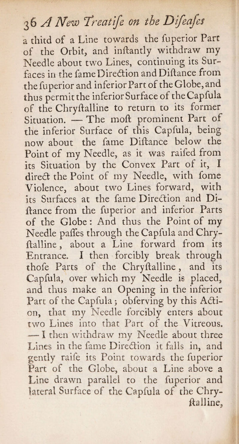 a thitd of a Line towards the fuperior Part of the Orbit? and inftantly withdraw my Needle about two Lines, continuing its Sur¬ faces in the fame Direction and Diflance from the fuperior and inferior Part of the Globe, and thus permit the inferior Surface of theCapfula of the Chryftalline to return to its former Situation. — The moft prominent Part of the inferior Surface of this Capfula, being now about the fame Diftance below the Point of my Needle, as it was raifed from its Situation by the Convex Part of it, I direct the Point of my Needle, with fome Violence, about two Lines forward, with its Surfaces at the fame Direction and Di¬ ftance from the fuperior and inferior Parts of the Globe: And thus the Point of my Needle paftes through the Capfula and Chry¬ ftalline , about a Line forward from its Entrance. I then forcibly break through thofe Parts of the Chryftalline, and its Capfula, over which my Needle is placed, and thus make an Opening in the inferior Part of the Capfula; obferving by this Acti¬ on, that my Needle forcibly enters about two Lines into that Part of the Vitreous. — I then withdraw my Needle about three Lines in the fame Direction it falls in, and gently raife its Point towards the fuperior Part of the Globe, about a Line above a Line drawn parallel to the fuperior and lateral Surface of the Capfula of the Chry- ftalline5