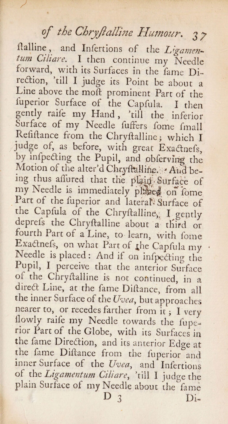 ftalhne , and Infertions of the L’pcwieit— turn Ciluire. I then continue my Needle forward, with its Surfaces in the fame Di- sedition, till I judge its Point be about a Line above the moft prominent Part of the fuperior Surface of the Capfula. I then gently raile my Hand, ’till the inferior Surface of my Needle buffers fome fmall Itefiftance from the Chryftalline; which I judge of, as before, with great Exadlnefs, by infpedting the Pupil, and obferving the Motion ox the alter dChtyPhtlliffe.r* And be¬ ing thus allured that the pLjiij Surface of my Needle is immediately pl^e^ on fome Part of the fuperior and lateral Surface of the Caplula or the Chryftalline-,^ I gently depiefs the Chryftalline about a third or fourth Part ot a Line, to learn, with fome Exadtnefs, on what Part of £he Capfula my Needle is placed: And if on infpedting the Pupil, I perceive that the anterior Surface of the Chryftalline is not continued, in a diredt Line, at the fame Diftance, from all the inner Surface of the Uvea, but approaches nearer to, or recedes farther from it; I very flowly raife my Needle towards the fupe¬ rior Part of the Globe, with its Surfaces in the fame Dnedtion, and its anterior Edge at the fame Diftance from the fuperior and inner Surface of the Uvea, and Infertions of the Ligamentum Ciiiare, ’till I judge the plain Surface of my Needle about the°fame D 3 Di-