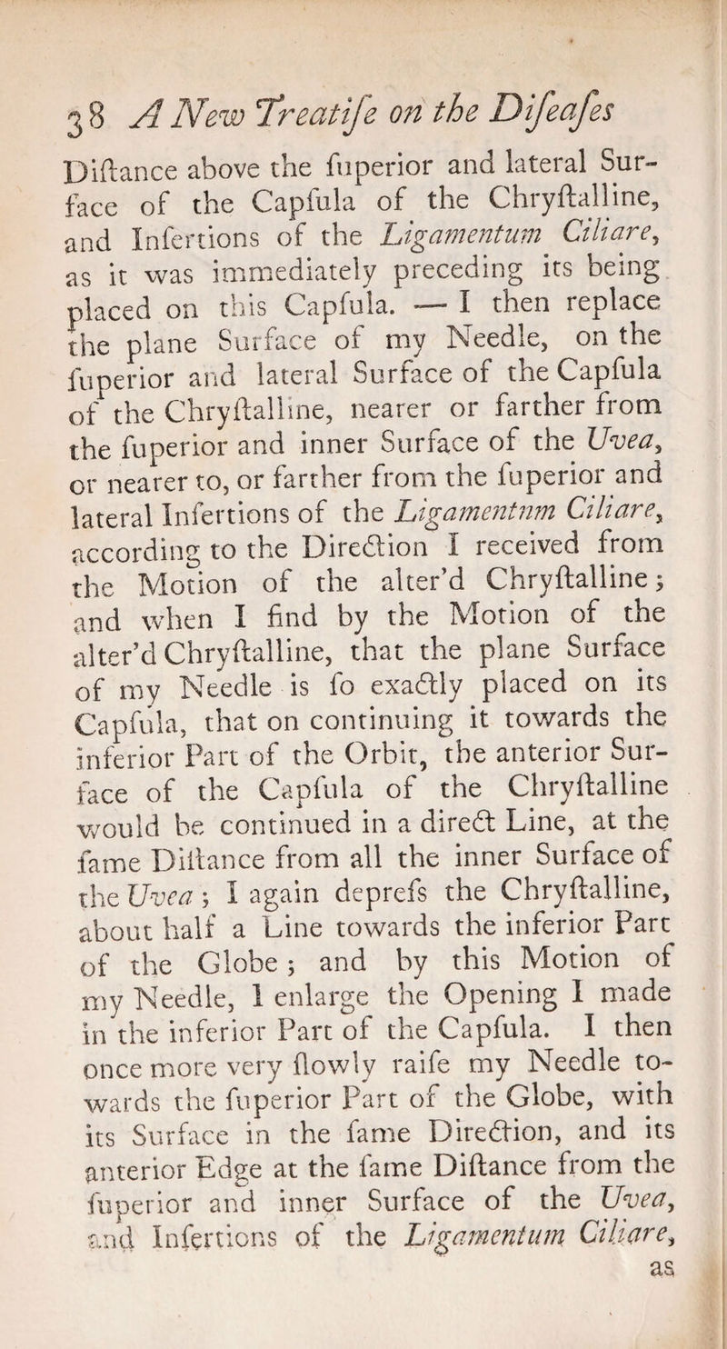 Diftance above the fuperior and lateral Sur¬ face of the Capfula of the Chryftalline, and Infertions of the Ligamentum Ciliare, as it was immediately preceding its being placed on this Capfula. —- I then replace the plane Surface of my Needle, on the fuperior and lateral Surface of the Capfula of the Chryftalline, nearer or farther from the fuperior and inner Surface of the Uvea, or nearer to, or farther from the fuperior and lateral Infertions of the Ligamentum Ciliare, according to the Direction I received from the Motion of the alter’d Chryftalline; and when I find by the Motion of the alter’d Chryftalline, that the plane Surface of my Needle is fo exactly placed on its Capfula, that on continuing it towards the inferior Part of the Orbit, the anterior Sur¬ face of the Capfula of the Chryftalline Would be continued in a direft Line, at the fame Diftance from all the inner Surface of the Uvea; I again deprefs the Chryftalline, about half a Line towards the inferior Part of the Globe; and by this Motion of my Needle, 1 enlarge the Opening 1 made in the inferior Part of the Capfula. I then once more very flowly raife my Needle to¬ wards the fuperior Part of the Globe, with its Surface in the lame Direction, and its anterior Edge at the fame Diftance from the fuperior and inner Surface of the Uvea, and Infertions of the Ligamentum Ciliare, as