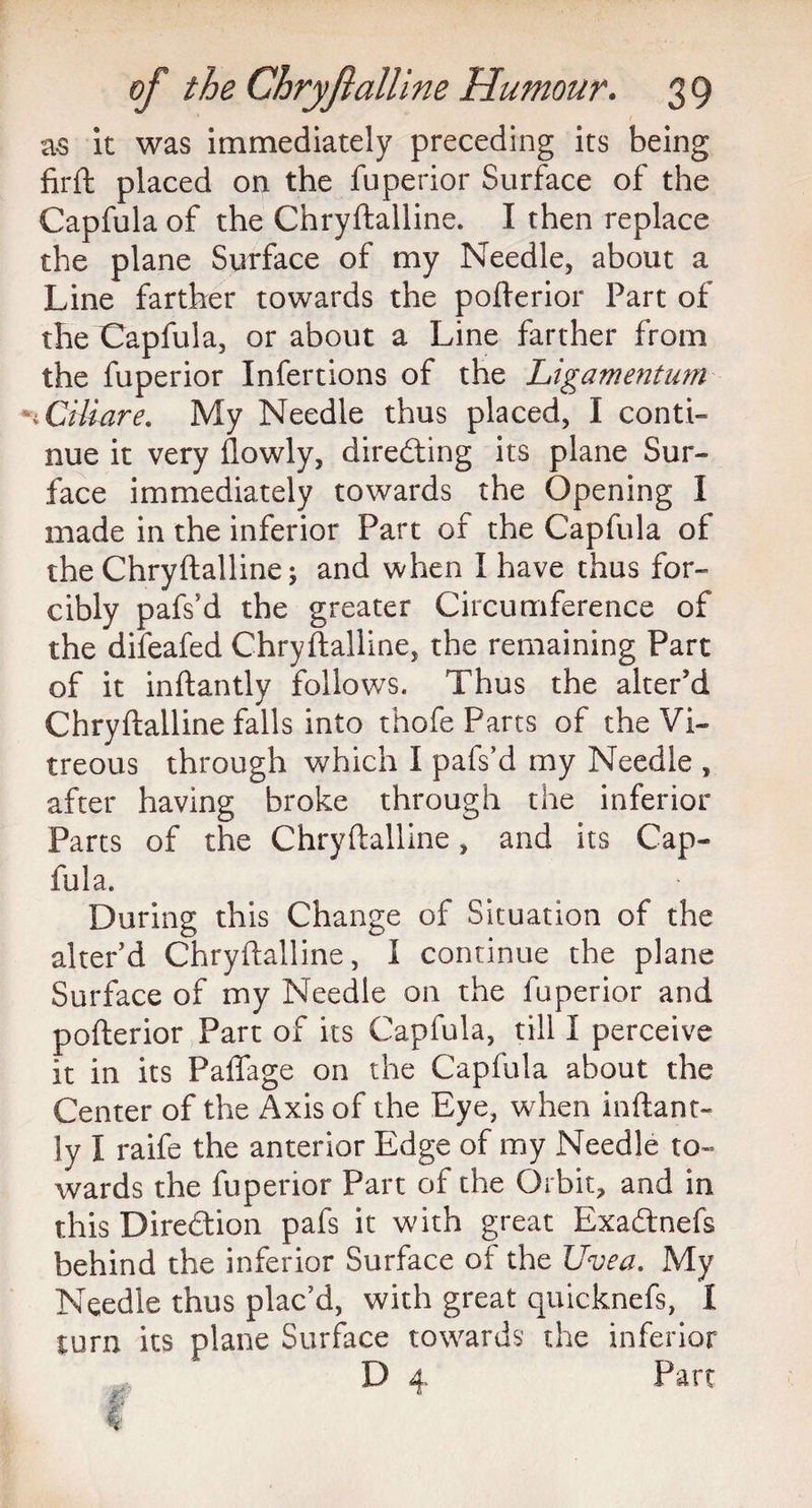 as it was immediately preceding its being firft placed on the fuperior Surface of the Capfula of the Chryftalline. I then replace the plane Surface of my Needle, about a Line farther towards the pofterior Part of the Capfula, or about a Line farther from the fuperior Infertions of the Ligamentum n Ctliare. My Needle thus placed, I conti¬ nue it very flowly, directing its plane Sur¬ face immediately towards the Opening I made in the inferior Part of the Capfula of the Chryftalline; and when I have thus for¬ cibly pafs’d the greater Circumference of the difeafed Chryftalline, the remaining Part of it inftantly follows. Thus the alter’d Chryftalline falls into thofe Parts of the Vi¬ treous through which I pafs’d my Needle , after having broke through the inferior Parts of the Chryftalline, and its Cap¬ fula. During this Change of Situation of the alter’d Chryftalline, I continue the plane Surface of my Needle on the fuperior and pofterior Part of its Capfula, till I perceive it in its Paffage on the Capfula about the Center of the Axis of the Eye, when inftant¬ ly I raife the anterior Edge of my Needle to¬ wards the fuperior Part of the Orbit, and in this Direction pafs it with great Exa&nefs behind the inferior Surface of the Uvea. My Needle thus plac’d, with great quicknefs, 1 turn its plane Surface towards the inferior D 4 Part