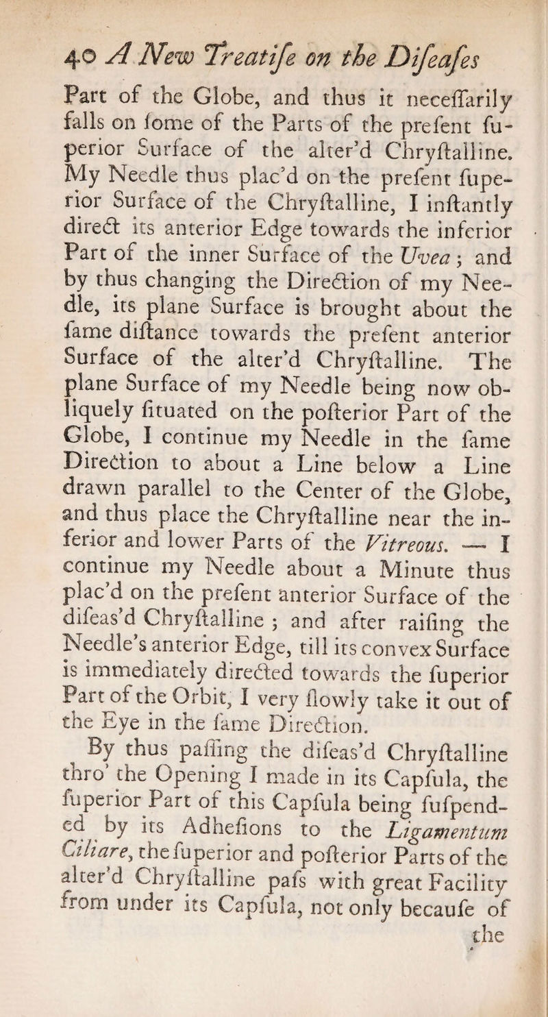 Part of the Globe, and thus it neceftarily falls on lome of the Parts of the prefent fu- perior Surface of the alter’d Chryftalline. My Needle thus plac’d on the prefent Supe¬ rior Surface of the Chryftalline, I inftantly direft its anterior Edge towards the inferior Part of the inner Surface of the Uvea ; and by thus changing the Direction of my Nee¬ dle, its plane Surface is brought about the lame diftance towards the prefent anterior Surface of the alter’d Chryftalline. The plane Surface of my Needle being now ob¬ liquely Situated on the pofterior Part of the Globe, I continue my Needle in the fame Direction to about a Line below a Line drawn parallel to the Center of the Globe, and thus place the Chryftalline near the in- ferior and lower Parts of the Vitreous. — I continue my Needle about a Minute thus plac d on the prefent anterior Surface of the difeas d Chryftalline ; and after railing the Needle s anterior Edge, till its convex Surface is immediately directed towards the Superior Part of the Orbit, I very Slowly take it out of the Eye in the fame Direction. By thus paffing the difeas’d Chryftalline taro the Opening 1 made in its Capfula, the Superior Part of this Capfula being fufpend- ed by its Adhefions to the Ligamentum Ciliare, thefuperior and pofterior Parts of the alter d Chryftalline pafs with great Facility from under its Caplula, not only becaufe of die c