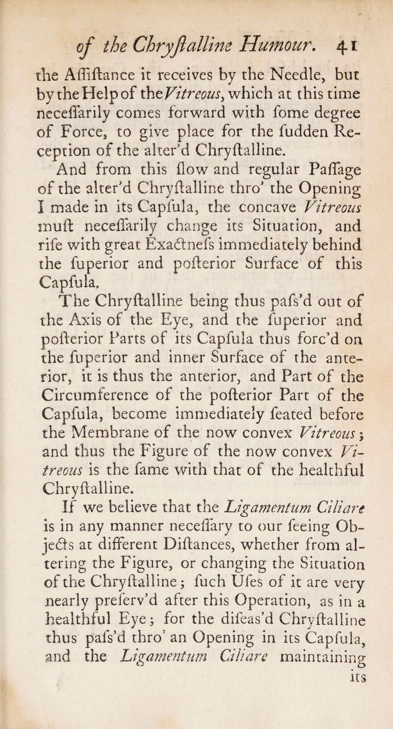 the Afliftance it receives by the Needle, but by the Help of th^Vitreous ^ which at this time neceffarily comes forward with fome degree of Force, to give place for the fudden Re¬ ception of the alter’d Chryftalline. And from this flow and regular Paffage of the alter'd Chryftalline thro' the Opening* I made in its Capfula, the concave Vitreous muft neceffarily change its Situation, and rife with great Exadtnefs immediately behind the fuperior and pofterior Surface of this Capfula. The Chryftalline being thus pafs’d out of the Axis of the Eye, and the fuperior and pofterior Parts of its Capfula thus forc’d on the fuperior and inner Surface of the ante¬ rior, it is thus the anterior, and Part of the Circumference of the pofterior Part of the Capfula, become immediately feated before the Membrane of the now convex Vitreous and thus the Figure of the now convex Vi¬ treous is the fame with that of the healthful Chryftalline. If we believe that the Ligamentum Ciliare is in any manner neceffary to our feeing Ob¬ jects at different Diftances, whether from al¬ tering the Figure, or changing the Situation of the Chryftalline; fuch Ufes of it are very nearly preferv’d after this Operation, as in a healthful Eye; for the difeas’d Chryftalline thus pafs’d thro5 an Opening in its Capfula, and the Ligamentum Ciliare maintaining its
