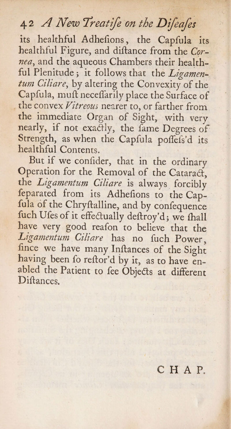 its healthful Adhefions, the Capfula its healthful Figure, and diftance from the Cor¬ nea, and the aqueous Chambers their health¬ ful Plenitude ; it follows that the Ligamen- turn Ciliare, by altering the Convexity of the Capfula, mud neceflfarily place the Surface of the convex Vitreous nearer to, or farther from the immediate Organ of Sight, with very nearly, if not exactly, the fame Degrees of Strength, as when the Capfula poffefs’d its healthful Contents. But if we confider, that in the ordinary Operation for the Removal of the Catarad, the Ligamentum Ciliare is always forcibly leparated from its Adhefions to the Cap¬ fula of the Chryftalline, and by confequence fuch Ufes of it effedually deftroy’d ; we fhall have very good reafon to believe that the Ligamentum Ciliare has no fuch Power, iince we have many Inftances of the Sight having been fo reftof d by it, as to have en¬ abled the Patient to fee Objeds at different Diftances.