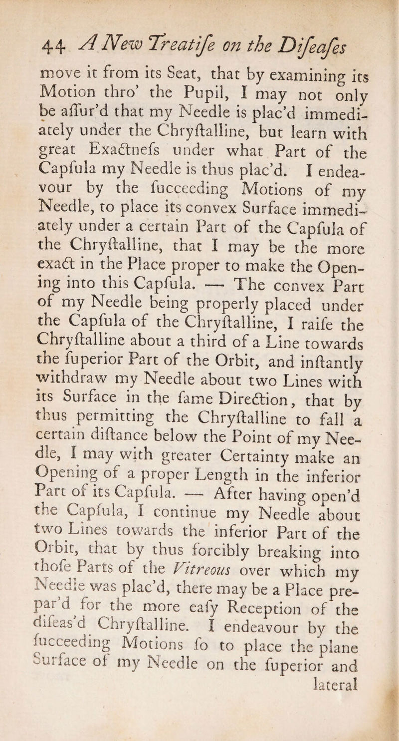 move it from its Seat, that by examining its Motion thro’ the Pupil, I may not only be allur’d that my Needle is plac’d immedi¬ ately under the Chryftalline, but learn with great Exadtnefs under what Part of the Capfula my Needle is thus plac’d. I endea¬ vour by the fucceeding Motions of my Needle, to place its convex Surface immedi¬ ately under a certain Part of the Capfula of the Chryftalline, that I may be the more exad in the Place proper to make the Open¬ ing into this Capfula. — The convex Part of my Needle being properly placed under the Capfula of the Chryftalline, I raife the Chryftalline about a third of a Tine towards the fuperior Part of the Orbit, and inftantly withdraw my Needle about two Lines with its Surface in the fame Dire&ion, that by thus permitting the Chryftalline to fall a certain difi ance below the Point of my Nee¬ dle, I may with greater Certainty make an Opening or a proper Length in the inferior Pat t oi its Capiula. — After having open’d the Capnda, I continue my Needle about two Lines towards the inferior Part of the Orbit, that by thus forcibly breaking into tnofe Parts of the V,itreous over which my Needle was plac’d, there may be a Place pre- pai d for the more eafy Reception of the difeas d Chryftalline. I endeavour by the fucceeding Motions Jo to place the plane ourface of my Needle on the fuperior and lateral
