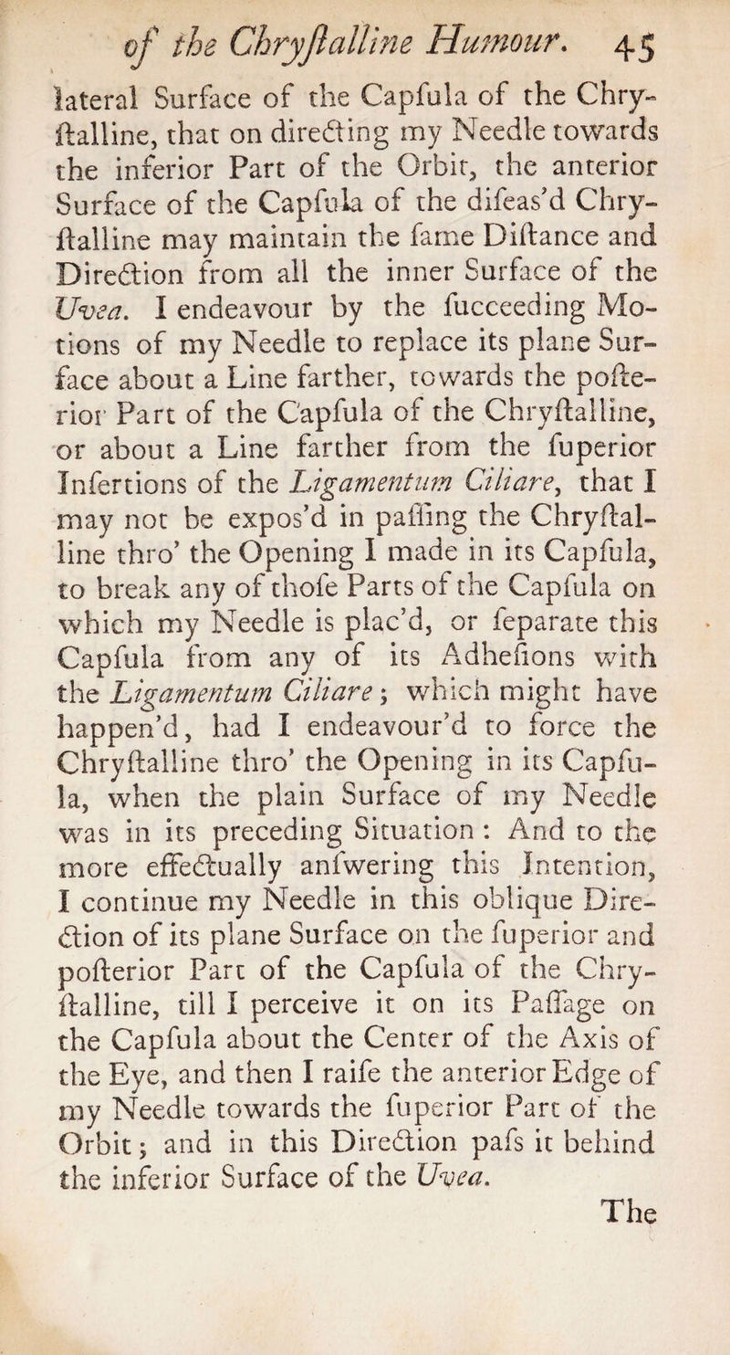 lateral Surface of die Capfula of the Chry~ ftalline, that on directing my Needle towards the inferior Part of the Orbit, the anterior Surface of the Capfula of the difeas’d Chry¬ ftalline may maintain the fame Diftance and Direction from all the inner Surface of the Uvea. I endeavour by the fucceeding Mo¬ tions of my Needle to replace its plane Sur¬ face about a Line farther, towards the pofte- rior Part of the Capfula of the Chryftalline, or about a Line farther from the fuperior Infertions of the Ligamentum Ciliare, that I may not be expos’d in palling the Chryftal¬ line thro’ the Opening I made in its Capfula, to break any of thofe Parts of the Capfula on which my Needle is plac’d, or feparate this Capfula from any of its Adhesions with the Ligamentum Ciliare ; which might have happen’d, had i endeavour’d to force the Chryftalline thro’ the Opening in its Capfu¬ la, when the plain Surface of my Needle was in its preceding Situation : And to the more effectually anfwering this Intention, I continue my Needle in this oblique Dire¬ ction of its plane Surface on the fuperior and pofterior Part of the Capfula of the Chry¬ ftalline, till I perceive it on its Paffage on the Capfula about the Center of the Axis of the Eye, and then I raife the anterior Edge of my Needle towards the fuperior Part of the Orbit; and in this Direction pafs it behind the inferior Surface of the Uvea. The