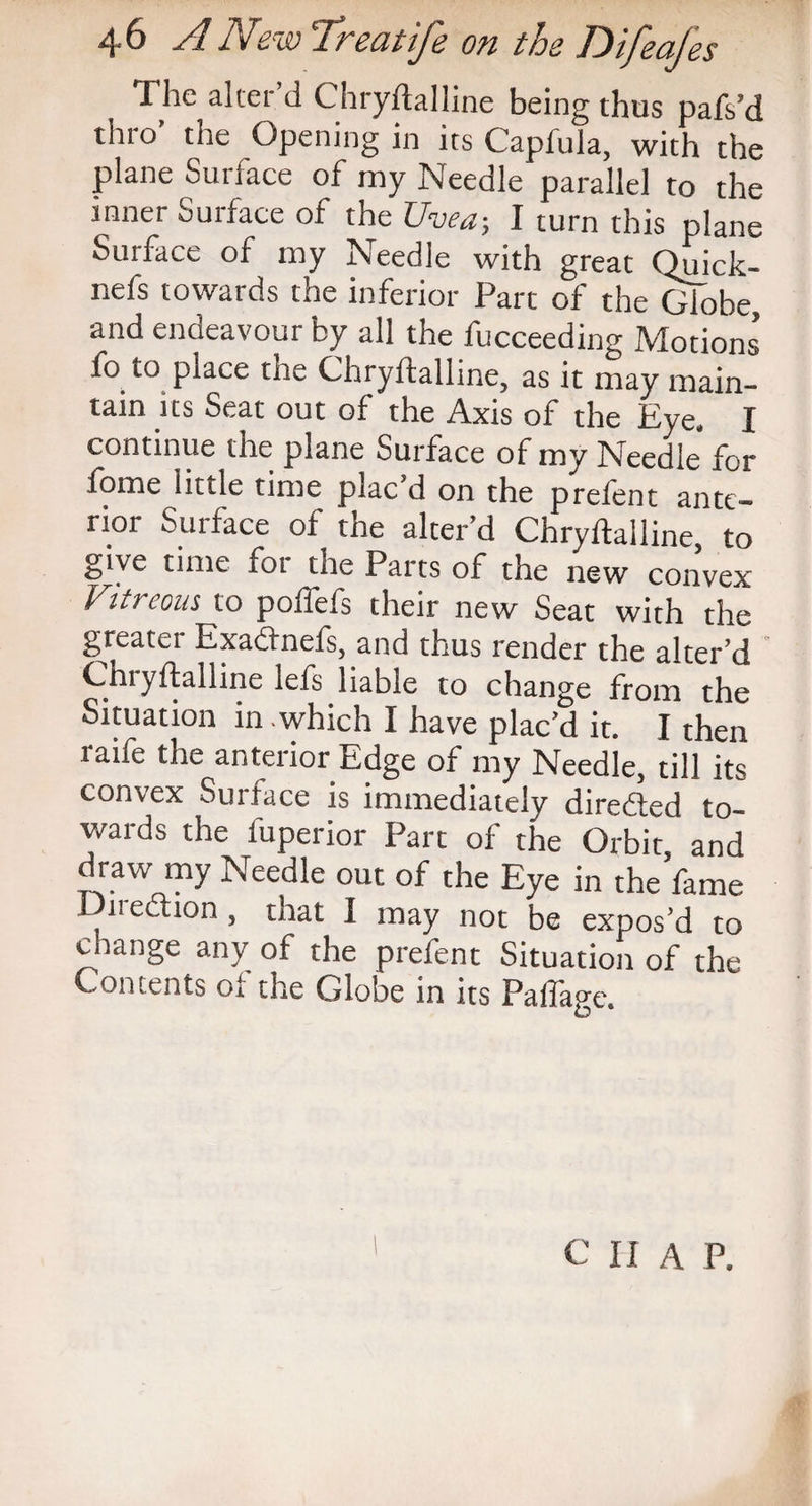 The alter d Chryilallitie being thus pafs’d thro’ the Opening in its Capfula, with the plane Surface of my Needle parallel to the inner Surface of the Uvea-, I turn this plane Surface of my Needle with great Quick- nefs towards the inferior Part of the Globe, and endeavour by all the fucceeding Motions’ fo to place the Chryifalline, as it may main¬ tain its Seat out of the Axis of the Eye, I continue the plane Surface of my Needle for fome little time plac d on the prelent ante¬ rior Surface of the alter’d Chryftalline, to give time ror the Parts of the new convex Vitreous to poffefs their new Seat with the greater Exadfnefs, and thus render the alter’d Chiyftalline lefs liable to change from the Situation in which I have plac’d it. I then raife the anterior Edge of my Needle, till its convex Surface is immediately diredted to¬ wards the fuperior Part of the Orbit, and draw my Needle out of the Eye in the fame - iiection, that I may not be expos’d to change any of the prefent Situation of the Contents oi the Globe in its Paffage.