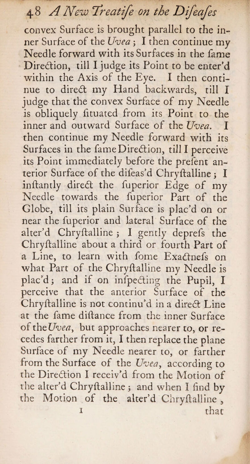 convex Surface is brought parallel to the in¬ ner Surface of the Uvea; I then continue my Needle forward with its Surfaces in the fame Direction, till I judge its Point to be enter’d within the Axis of the Eye. I then conti¬ nue to diredt my Hand backwards, till I judge that the convex Surface of my Needle is obliquely fituated from its Point to the inner and outward Surface of the Uvea. I then continue my Needle forward with its Surfaces in the fame Direction, till I perceive its Point immediately before the prefent an¬ terior Surface of the difeas’d Chryftalline ; I inftantly diredt the fuperior Edge of my Needle towards the fuperior Part of the Globe, till its plain Surface is plac’d on or near the fuperior and lateral Surface of the alter’d Chryftalline ; I gently deprefs the Chryftalline about a third or fourth Part of a Line, to learn with fome Exadtnefs on what Part of the Chryftalline my Needle is plac’d; and if on infpedting the Pupil, I perceive that the anterior Surface of the Chryftalline is not continu’d in a diredt Line at the fame diftance from the inner Surface oftheUvea, but approaches nearer to, or re¬ cedes farther from it, I then replace the plane Surface of my Needle nearer to, or farther from the Surface of the Uvea, according to the Diredtion I receiv’d from the Motion of the alter’d Chryftalline ; and when I find by the Motion of the alter’d Chryftalline , 1 that