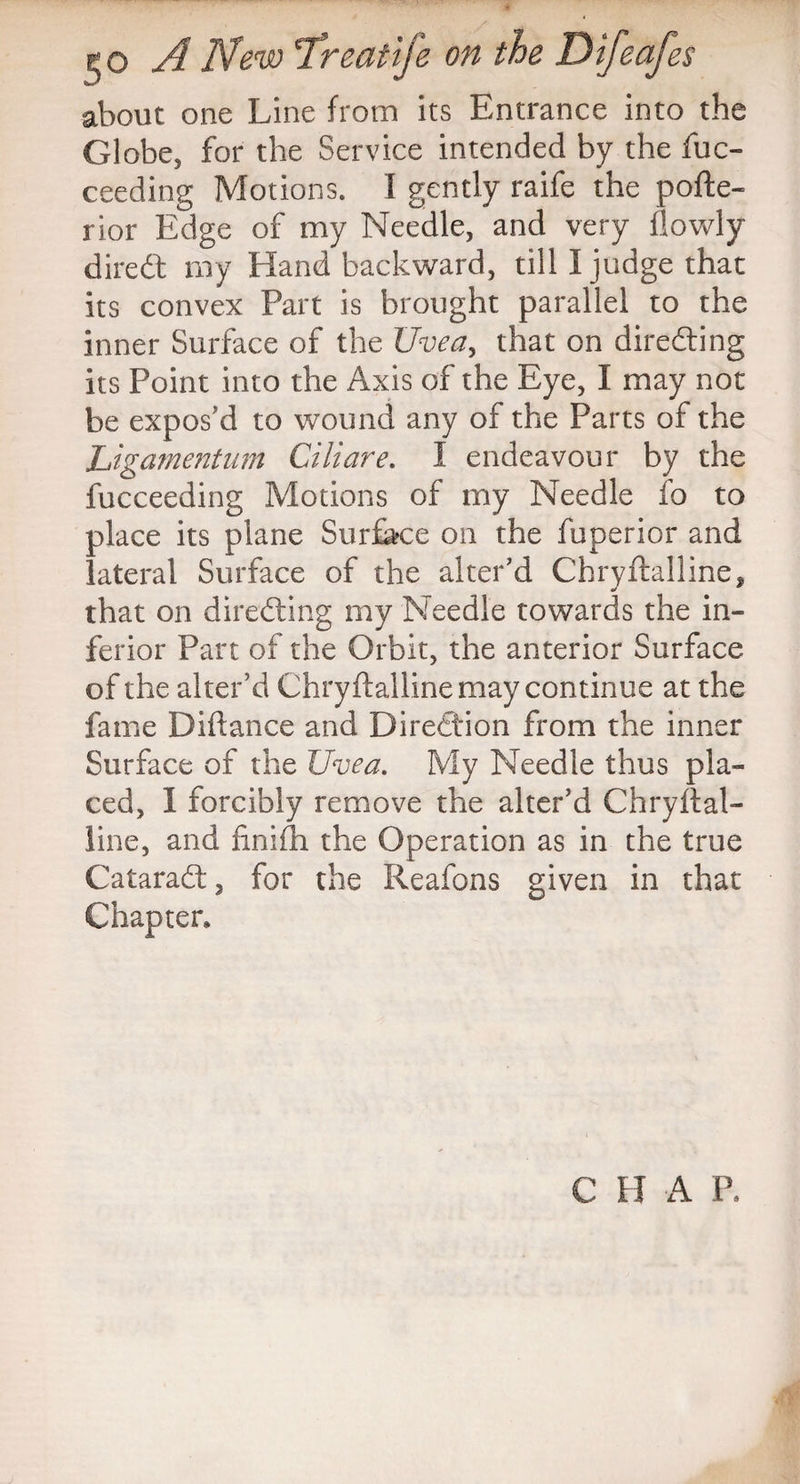 about one Line from its Entrance into the Globe, for the Service intended by the fuc- ceeding Motions. I gently raife the pofte- rior Edge of my Needle, and very flowly diredt my Hand backward, till I judge that its convex Part is brought parallel to the inner Surface of the Uvea, that on directing its Point into the Axis of the Eye, I may not be expos'd to wound any of the Parts of the Ugamentum Ciliare. I endeavour by the fucceeding Motions of my Needle fo to place its plane Surface on the fuperior and lateral Surface of the alter'd Chryftalline, that on directing my Needle towards the in¬ ferior Part of the Orbit, the anterior Surface of the alter'd Chryftalline may continue at the fame Diftance and Direction from the inner Surface of the Uvea. My Needle thus pla¬ ced, 1 forcibly remove the alter’d Chryftal¬ line, and finifh the Operation as in the true Cataradt, for the Reafons given in that Chapter,