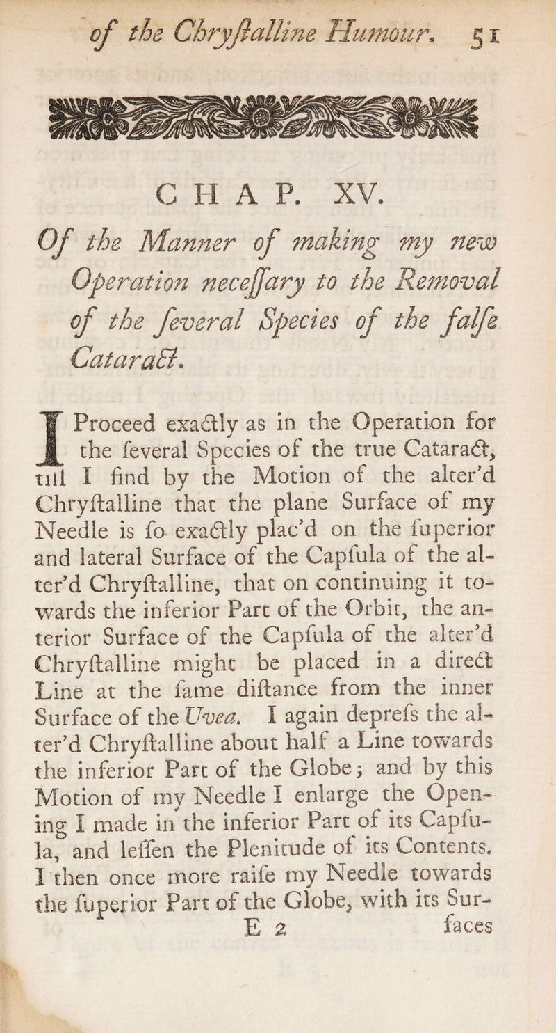 C H A P. XV. Of the Manner of making my new Operation necejfary to the Removal of the feveral Species of the falfe CataraSl. I Proceed exadlly as in the Operation for the feveral Species of the true Cataract, nil I find by the Motion of the alter'd Chryftalline that the plane Surface of my Needle is fo exadlly plac’d on the fuperior and lateral Surface of the Capiula of the al¬ ter’d Chryftalline, that on continuing it to¬ wards the inferior Part of the Orbit, the an¬ terior Surface of the Capfula of the alter’d Chryftalline might be placed in a diredt Line at the fame diftance from the inner Surface of the Uvea. I again deprefs the al¬ ter’d Chryftalline about half a Line towards the inferior Part of the Globe; and by this Motion of my Needle I enlarge the Open¬ ing I made in the interior Part of its Capfu¬ la, and leflen the Plenitude of its Contents. 1 then once more raiie my Needle towards the fuperior Part of the Globe^ with its Sur- E 2 faces