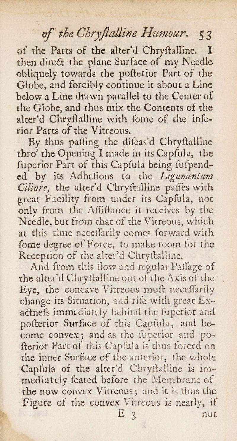 of the Parts of the alter'd Chryftalline. I then direfi: the plane Surface of my Needle obliquely towards the pofterior Part of the Globe, and forcibly continue it about a Line below a Line drawn parallel to the Center of the Globe, and thus mix the Contents of the alter'd Chryftalline with fome of the infe¬ rior Parts of the Vitreous. By thus palling the difeas’d Chryftalline thro' the Opening I made in its Capfula, the fuperior Part of this Capfula being fufpend- ed by its Adhefions to the Ligament urn Ciliare, the alter'd Chryftalline paffes with great Facility from under its Capfula, not only from the Affiftance it receives by the Needle, but from that of the Vitreous, which at this time neceffarily comes forward with fome degree of Force, to make room for the Reception of the alter'd Chryftalline. And from this flow and regular Paflage of the alter’d Chryftalline out of the Axis of the Eye, the concave Vitreous muft neceffarily change its Situation, and rife with great Ex- adlnefs immediately behind the fuperior and pofterior Surface of this Capfula, and be¬ come convex; and as the fuperior and po¬ fterior Part of this Capfula is thus forced on the inner Surface of the anterior, the whole Capfula of the alter’d Chryftalline is im¬ mediately feated before the Membrane of the now convex Vitreous; and it is thus the Figure of the convex Vitreous is nearly, if E 3 not