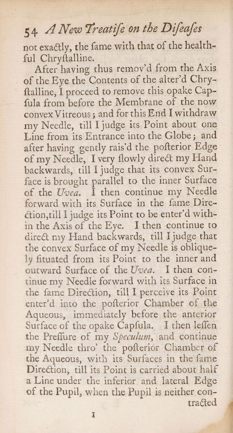 not exa&ly, the fame with that of the health- ful Chryftailine. After having thus remov'd from the Axis of the Eye the Contents of the alter'd Chry¬ ftailine, I proceed to remove this opake Cap- fula from before the Membrane of the now convex Vitreous; and for this End I withdraw my Needle, till I judge its Point about one Line from its Entrance into the Globe ; and after having gently rais’d the pofterior Edge of my Needle, I very (lowly diredt my Hand backwards, till I judge that its convex Sur¬ face is brought parallel to the inner Surface of the Uvea. I then continue my Needle forward with its Surface in the fame Dire¬ ction,till I judge its Point to be enter’d with¬ in the Axis of the Eye. I then continue to diredt my Hand backwards, till I judge that the convex Surface of my Needle is oblique¬ ly fituated from its Point to the inner and outward Surface of the Uvea. I then con¬ tinue my Needle forward with its Surface in the fame Biredtion, till I perceive its Point enter’d into the pofterior Chamber of the Aqueous, immediately before the anterior Surface of the opake Capfula. I then leffen the Preffure of my Speculum, and continue my Needle thro’ the pofterior Chamber of the Aqueous, with its Surfaces in the fame Diredtion, till its Point is carried about half a Line under the inferior and lateral Edge of the Pupil, when the Pupil is neither con- tradted 1