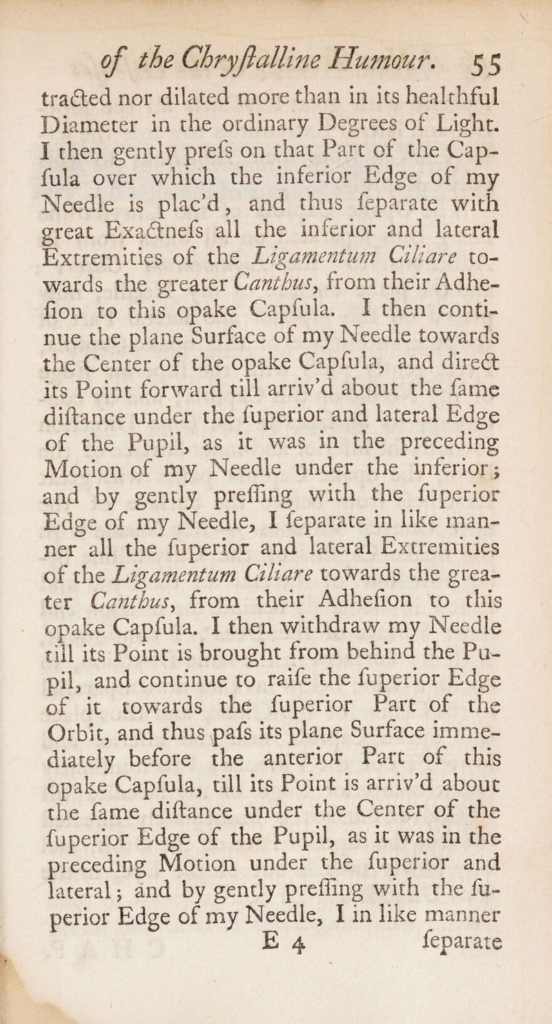 traded nor dilated more than in its healthful Diameter in the ordinary Degrees of Light. I then gently prefs on that Part of the Cap- fula over which the inferior Edge of my Needle is plac’d, and thus feparate with great Exadnefs ail the inferior and lateral Extremities of the Ligamentum Ciliare to¬ wards the greater Canthas, from their Adhe- fion to this opake Capfula. I then conti¬ nue the plane Surface of my Needle towards the Center of the opake Capfula, and dired its Point forward till arriv’d about the fame diftance under the fuperior and lateral Edge of the Pupil, as it was in the preceding Motion of my Needle under the inferior; and by gently preffing with the fuperior Edge of my Needle, I feparate in like man¬ ner all the fuperior and lateral Extremities of the Ligamentum Ciliare towards the grea¬ ter Canthus, from their Adhefion to this opake Capfula. I then withdraw my Needle till its Point is brought from behind the Pu¬ pil, and continue to raife the fuperior Edge of it towards the fuperior Part of the Orbit, and thus pafs its plane Surface imme¬ diately before the anterior Part of this opake Capfula, till its Point is arriv’d about the fame diftance under the Center of the fuperior Edge of the Pupil, as it was in the preceding Motion under the fuperior and lateral; and by gently preffing with the fu¬ perior Edge of my Needle, 1 in like manner E 4 feparate