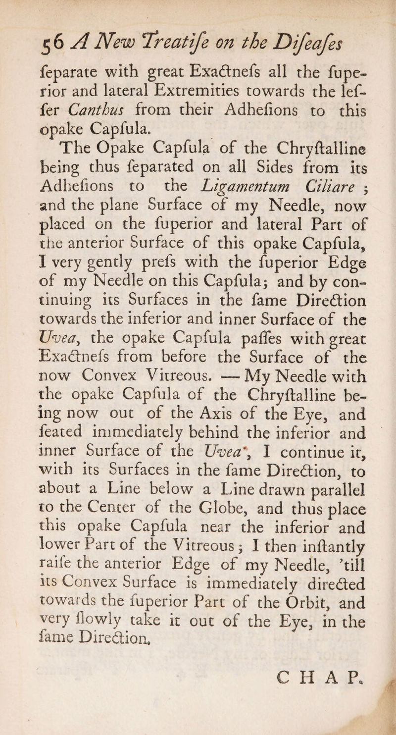 feparate with great Exadnefs all the fupe- rior and lateral Extremities towards the lef- fer Canthus from their Adhefions to this opake Capfula. The Opake Capfula of the Chryftalline being thus feparated on all Sides from its Adhefions to the Ligamentum Ciliare ; and the plane Surface of my Needle, now placed on the fuperior and lateral Part of the anterior Surface of this opake Capfula, I very gently prefs with the fuperior Edge of my Needle on this Capfula; and by con¬ tinuing its Surfaces in the fame Diredion towards the inferior and inner Surface of the Uvea, the opake Capfula pafles with great Exadnefs from before the Surface of the now Convex Vitreous. — My Needle with the opake Capfula of the Chryftalline be¬ ing now out of the Axis of the Eye, and feated immediately behind the inferior and inner Surface of the Uvea\ I continue it, with its Surfaces in the fame Direction, to about a Line below a Line drawn parallel to the Center of the Globe, and thus place this opake Capfula near the inferior and lower Part of the Vitreous; I then inftantly raife the anterior Edge of my Needle, 'till its Convex Surface is immediately direded towards the fuperior Part of the Orbit, and very flowly take it out of the Eye, in the fame Diredion. CHAP.