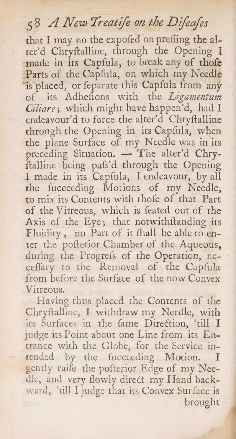 that I may no tbe expofed on preffing the al¬ ter’d Chryftalline, through the Opening I made in its Capfula, to break any of thofe Parts of the Capfula, on which my Needle is placed, or feparate this Capfula from any of its Adhefions with the Ligamentum Ciliare; which might have happen’d, had I endeavour’d to force the alter’d Chryftalline through the Opening in its Capfula, when the plane Surface of my Needle was in its preceding Situation. — The alter’d Chry¬ ftalline being pafs’d through the Opening I made in its Capfula, I endeavour, by all the fucceeding Motions of my Needle, to mix its Contents with thofe of that Part of the Vitreous, which is feated out of the Axis of the Eye 5 that notwithftanding its Fluidity , no Part of it fhall be able to en¬ ter the pofterior Chamber of the Aqueous, during the Progrefs of the Operation, ne- ceffary to the Removal of the Capfula from before the Surface of the now Convex Vitreous. Having thus placed the Contents of the Chryftalline, 1 withdraw my Needle, with its Surfaces in the fame Direction, ’till I judge its Point about one Line from its En¬ trance with the Globe, for the Service in¬ tended by the fucceeding Motion. I gently raife the pofterior Edge of my Nee¬ dle, and very flowly diredl my Hand back¬ ward, ’till I judge that its Convex Surface is brought