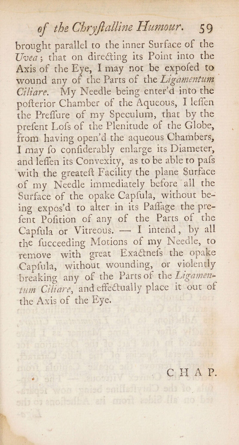 brought parallel to the inner Surface of the Uvea, that on directing its Point into the Axis of the Eye, 1 may not be expofed to wound any of the Parts of the Ligamentum Ciliare. My Needle being enter’d into the pofterior Chamber of the Aqueous, I leffen. the Preffure of my Speculum, that by the prefent Lofs of the Plenitude of the Globe, from having open’d the aqueous Chambers, I may fo confiderably enlarge its Diameter, and leffen its Convexity, as to be able to pafs with the greateft Facility the plane Surface of my Needle immediately before all the Surface of the opake Capfula, without be- ing expos’d to alter in its Paffage the pre¬ fent Pofition of any of the Parts of the Capfula or Vitreous. — I intend, by all the fucceeding Motions of my Needle, to remove with great Exadtnels the opake Capfula, without wounding, or violently breaking any of the Parts of the Ligamen¬ tum Ciliare, and effectually place it out of the Axis of the Eye.