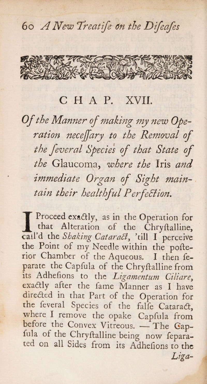 C H A P. XVII. Of the Manner of making my new Ope¬ ration necejfary to the Removal of the feveral Species of that State of the Glaucoma, where the Iris and immediate Organ of Sight main¬ tain their healthful Perfection. I Proceed exadtly, as in the Operation for that Alteration of the Chryftalline, call’d the Shaking Cataraffi, ’till I perceive the Point of my Needle within the pofte- rior Chamber of the Aqueous. I then fe- parate the Capfula of the Chryftalline from its Adhefions to the Ligamentum Ciliare, exactly after the fame Manner as I have direaed in that Part of the Operation for the feveral Species of the falfe Cataradt, where I remove the opake Capfula from before the Convex Vitreous. — The Gap- iula of the Chryftalline being now fepara- ted on all Sides from its Adhefions to the Liga-